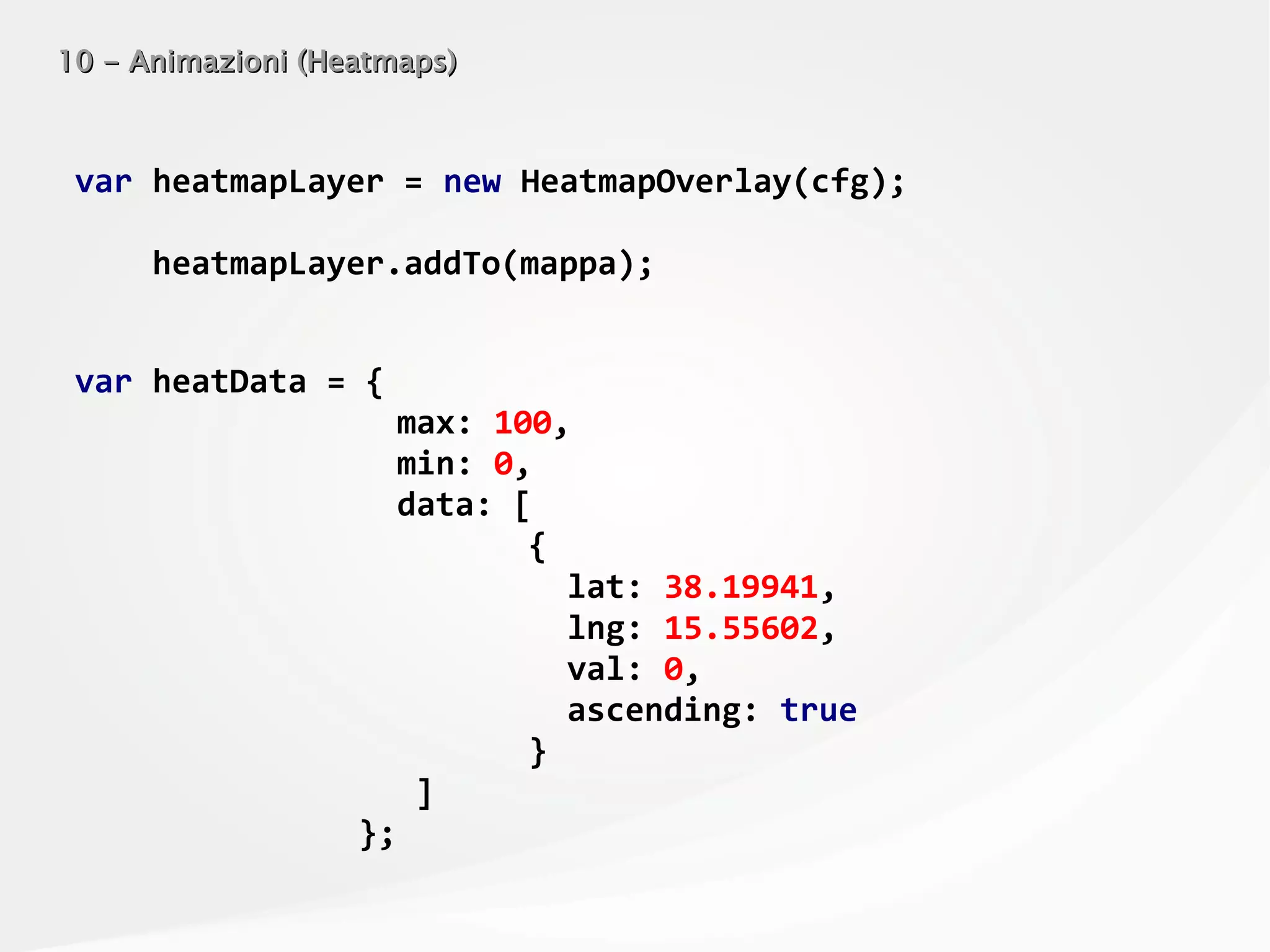 10 - Animazioni (Heatmaps)10 - Animazioni (Heatmaps)
var heatmapLayer = new HeatmapOverlay(cfg);
heatmapLayer.addTo(mappa);
var heatData = {
max: 100,
min: 0,
data: [
{
lat: 38.19941,
lng: 15.55602,
val: 0,
ascending: true
}
]
};
 