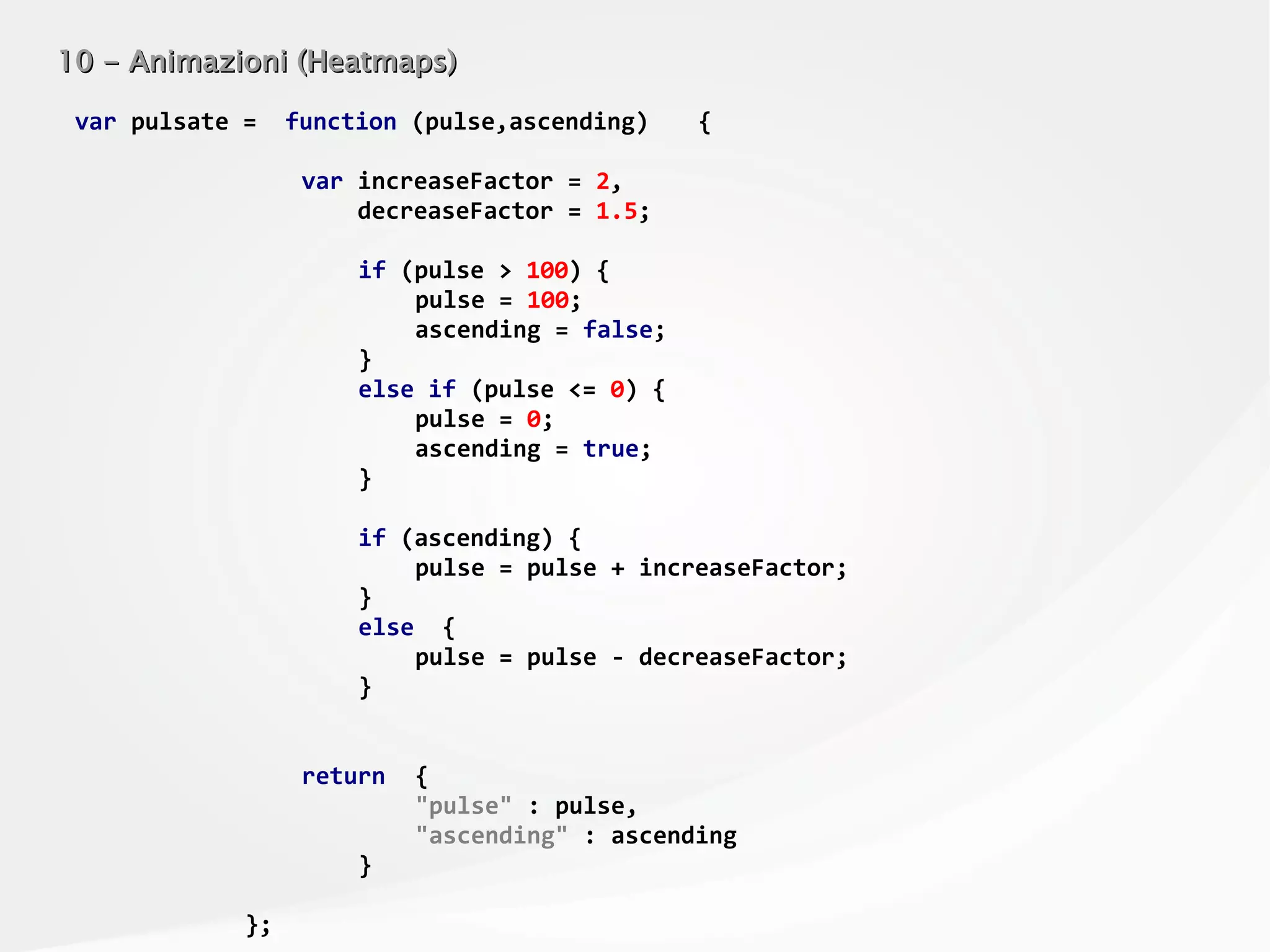 10 - Animazioni (Heatmaps)10 - Animazioni (Heatmaps)
var pulsate = function (pulse,ascending) {
var increaseFactor = 2,
decreaseFactor = 1.5;
if (pulse > 100) {
pulse = 100;
ascending = false;
}
else if (pulse <= 0) {
pulse = 0;
ascending = true;
}
if (ascending) {
pulse = pulse + increaseFactor;
}
else {
pulse = pulse - decreaseFactor;
}
return {
"pulse" : pulse,
"ascending" : ascending
}
};
 