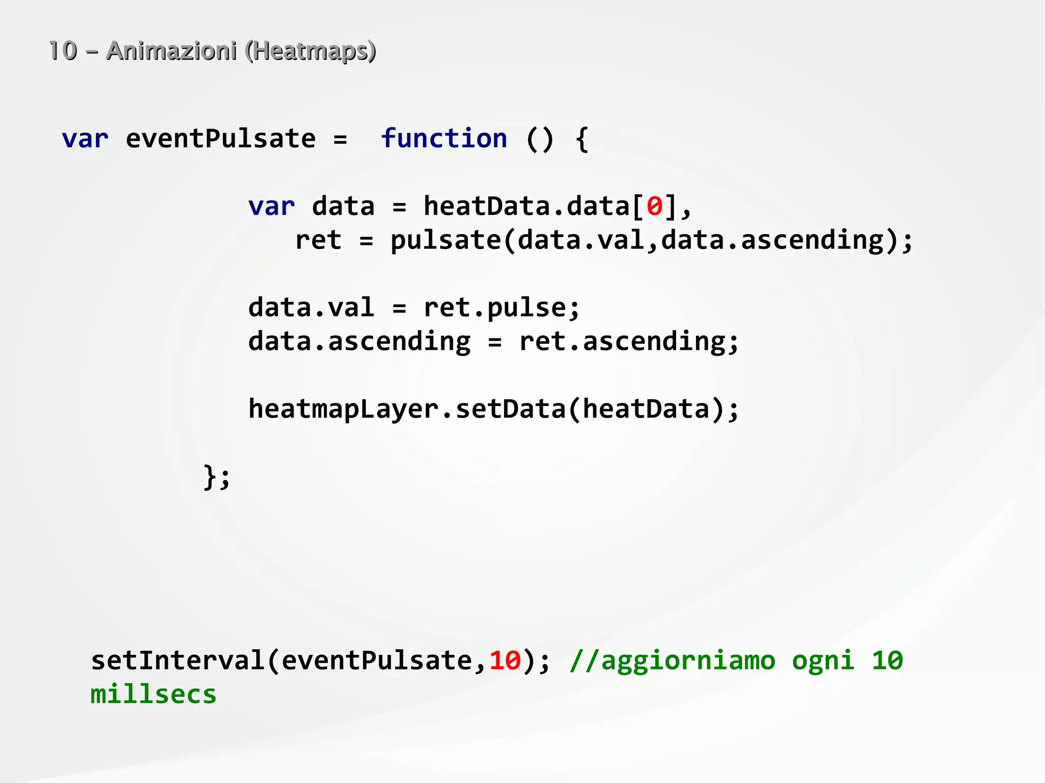 10 - Animazioni (Heatmaps)10 - Animazioni (Heatmaps)
var eventPulsate = function () {
var data = heatData.data[0],
ret = pulsate(data.val,data.ascending);
data.val = ret.pulse;
data.ascending = ret.ascending;
heatmapLayer.setData(heatData);
};
setInterval(eventPulsate,10); //aggiorniamo ogni 10
millsecs
 