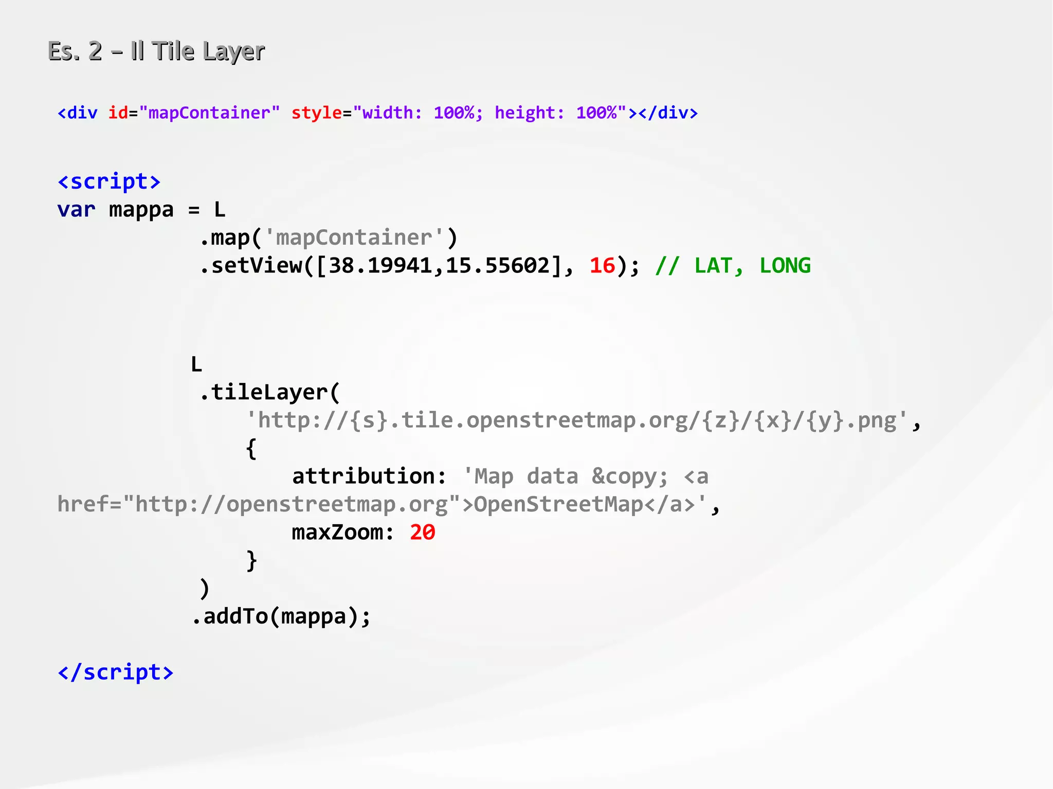 Es. 2 – Il Tile LayerEs. 2 – Il Tile Layer
<div id="mapContainer" style="width: 100%; height: 100%"></div>
<script>
var mappa = L
.map('mapContainer')
.setView([38.19941,15.55602], 16); // LAT, LONG
L
.tileLayer(
'http://{s}.tile.openstreetmap.org/{z}/{x}/{y}.png',
{
attribution: 'Map data &copy; <a
href="http://openstreetmap.org">OpenStreetMap</a>',
maxZoom: 20
}
)
.addTo(mappa);
</script>
 
