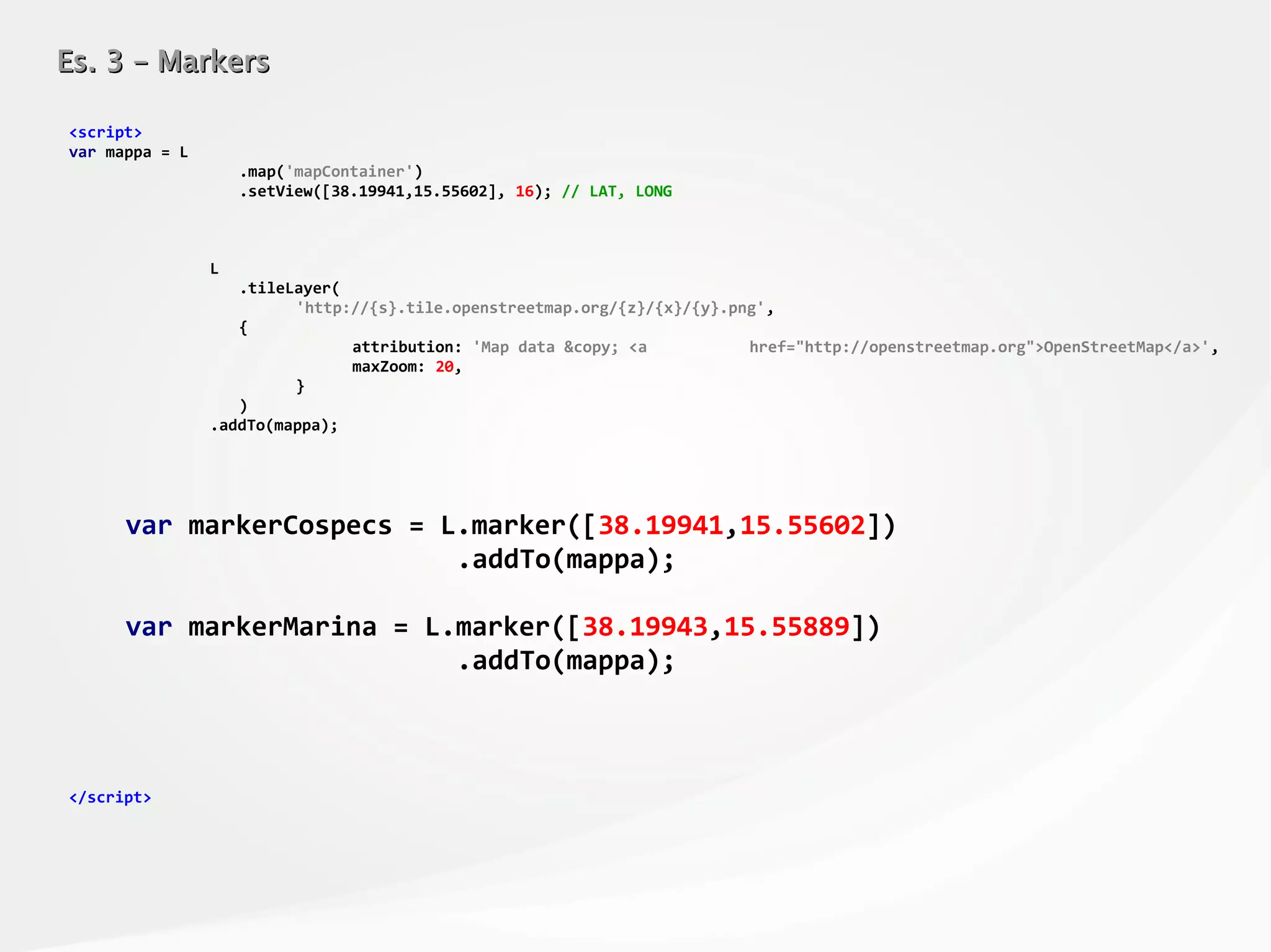 Es. 3 – MarkersEs. 3 – Markers
<script>
var mappa = L
.map('mapContainer')
.setView([38.19941,15.55602], 16); // LAT, LONG
L
.tileLayer(
'http://{s}.tile.openstreetmap.org/{z}/{x}/{y}.png',
{
attribution: 'Map data &copy; <a href="http://openstreetmap.org">OpenStreetMap</a>',
maxZoom: 20,
}
)
.addTo(mappa);
var markerCospecs = L.marker([38.19941,15.55602])
.addTo(mappa);
var markerMarina = L.marker([38.19943,15.55889])
.addTo(mappa);
</script>
 