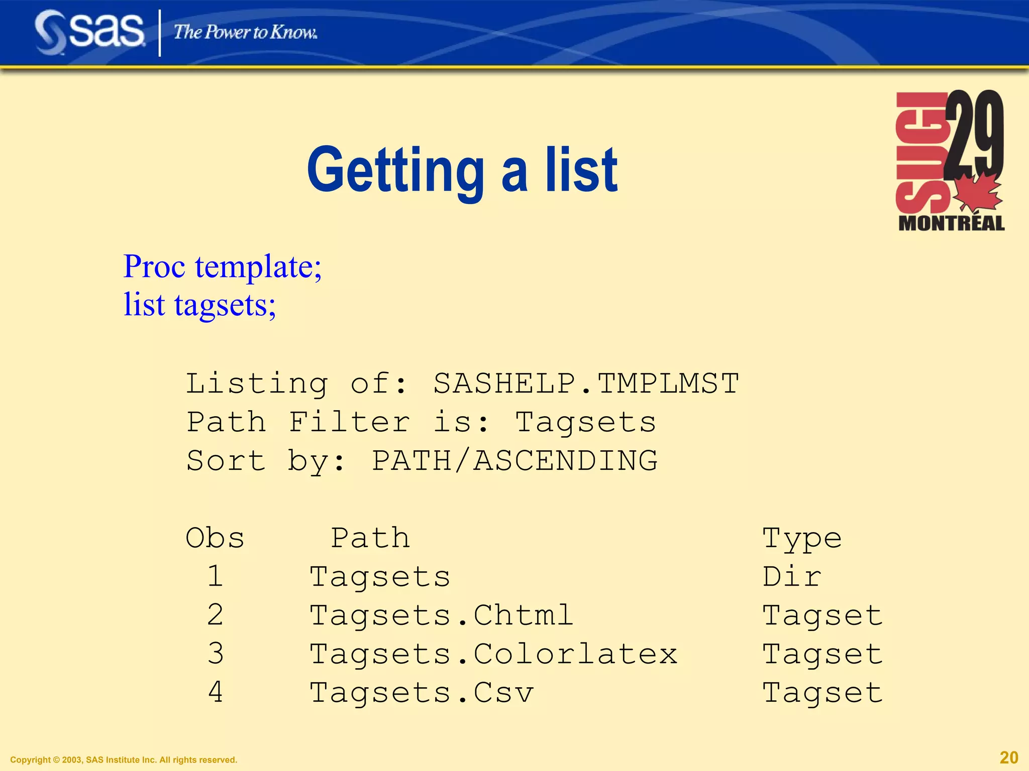 Getting a list Proc template; list tagsets; Listing of: SASHELP.TMPLMST Path Filter is: Tagsets Sort by: PATH/ASCENDING Obs  Path  Type 1  Tagsets  Dir 2  Tagsets.Chtml  Tagset 3  Tagsets.Colorlatex  Tagset 4  Tagsets.Csv  Tagset 