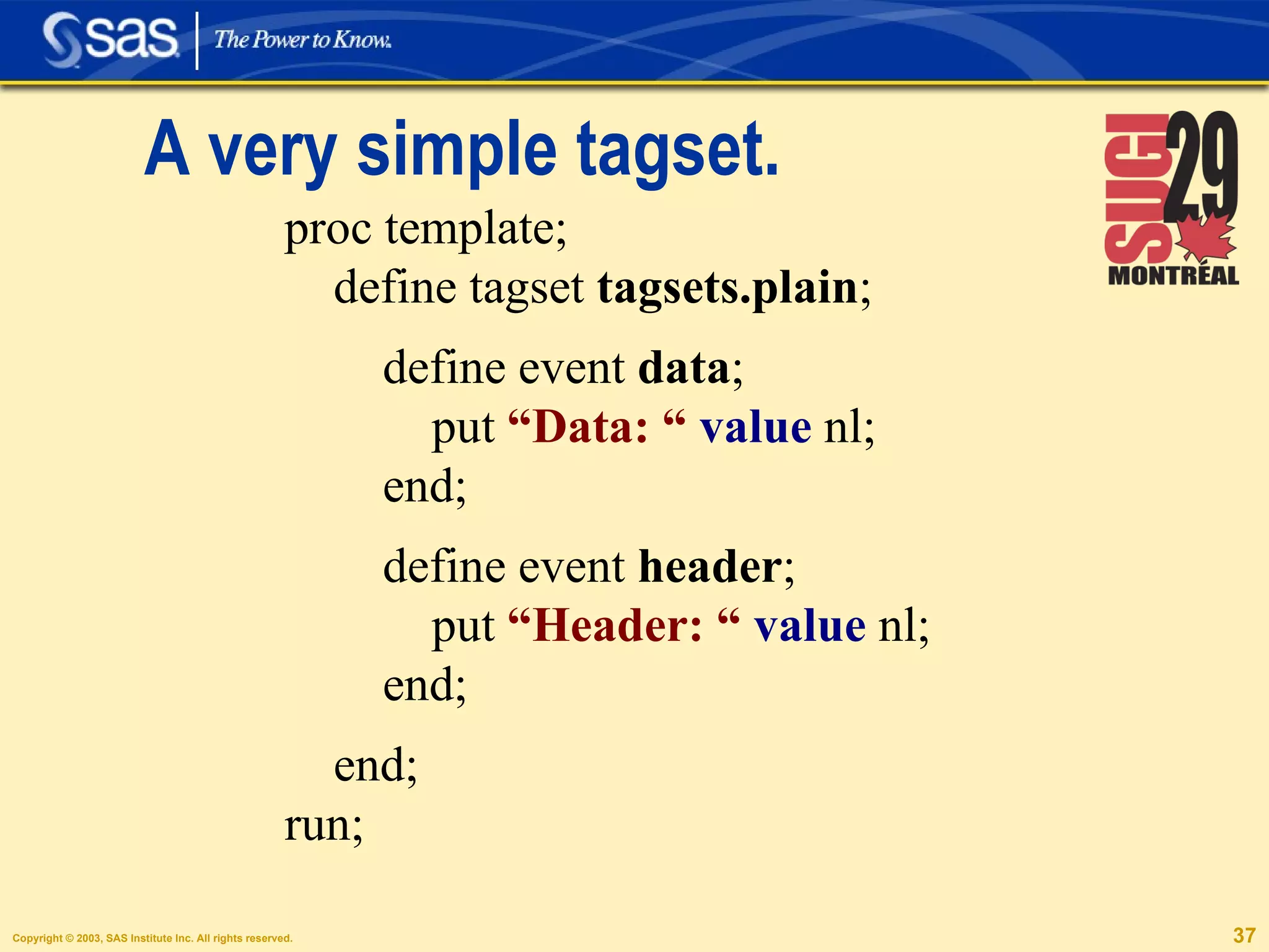 A very simple tagset. proc template; define tagset  tagsets.plain ;  define event  data ; put  “Data: “   value  nl; end; define event  header ; put  “Header: “   value  nl; end; end; run; 