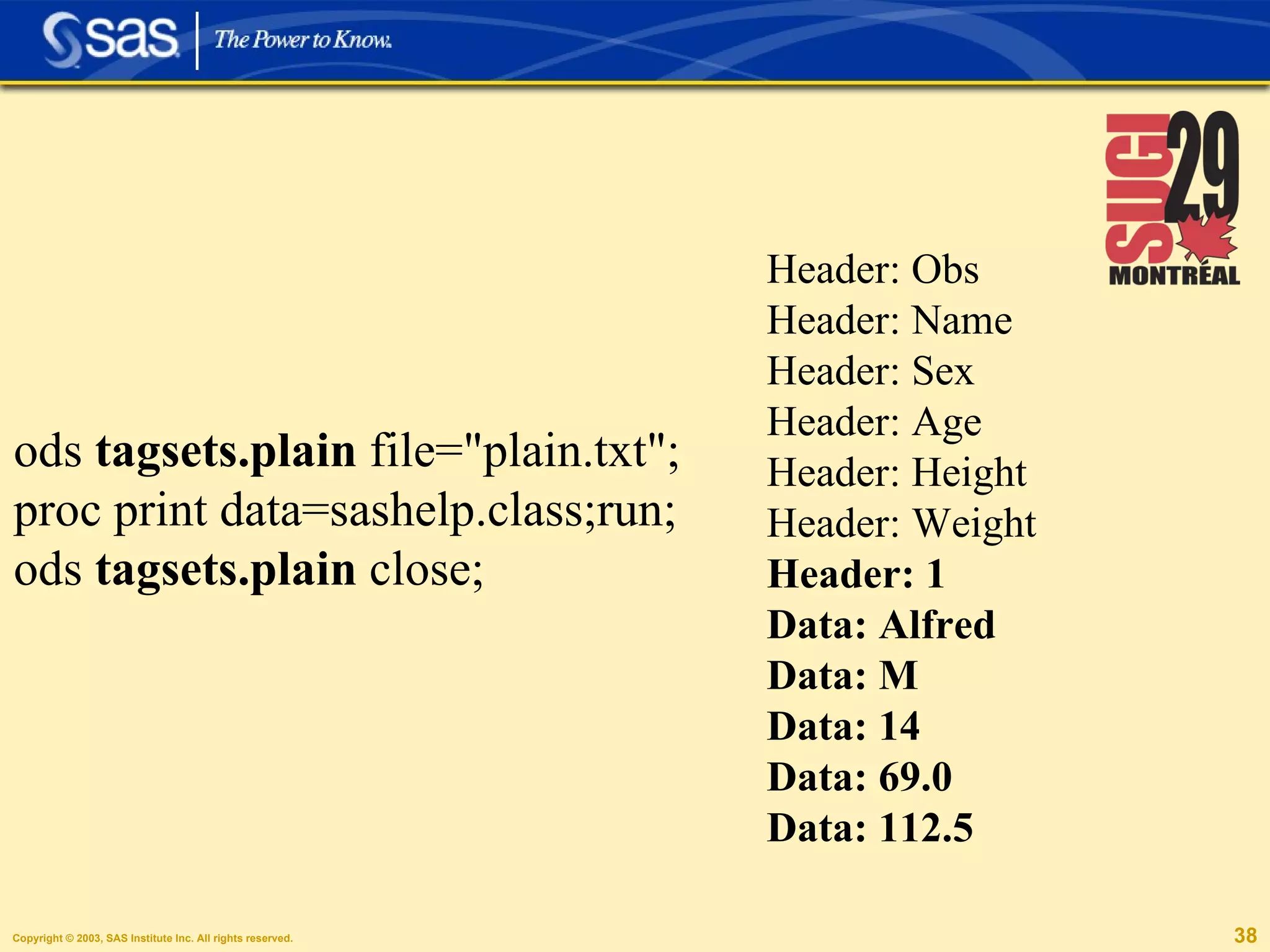 Header: Obs Header: Name Header: Sex Header: Age Header: Height Header: Weight Header: 1 Data: Alfred Data: M Data: 14 Data: 69.0 Data: 112.5 ods  tagsets.plain  file="plain.txt"; proc print data=sashelp.class;run; ods  tagsets.plain  close; 