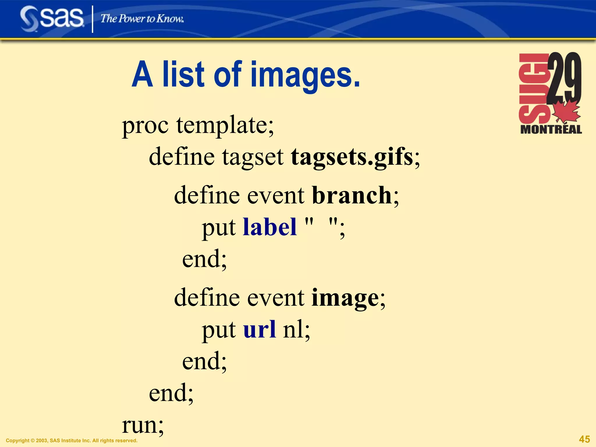 A list of images. proc template; define tagset  tagsets.gifs ; define event  branch ; put  label  "  ";  end; define event  image ; put  url  nl;  end; end;  run; 