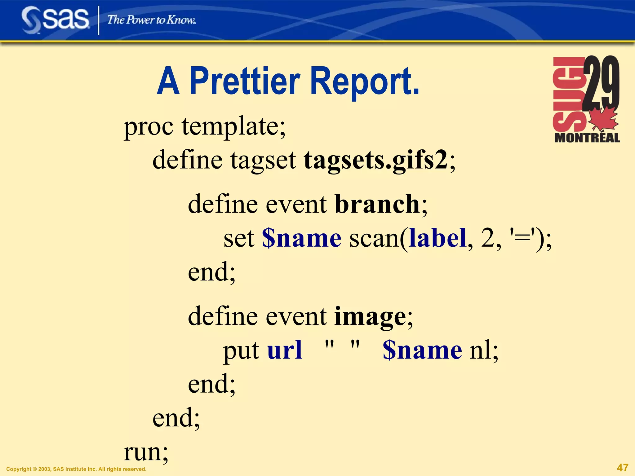 A Prettier Report. proc template; define tagset  tagsets.gifs2 ; define event  branch ; set  $name  scan( label , 2, '=');  end; define event  image ; put  url   "  "  $name  nl;  end; end;  run; 