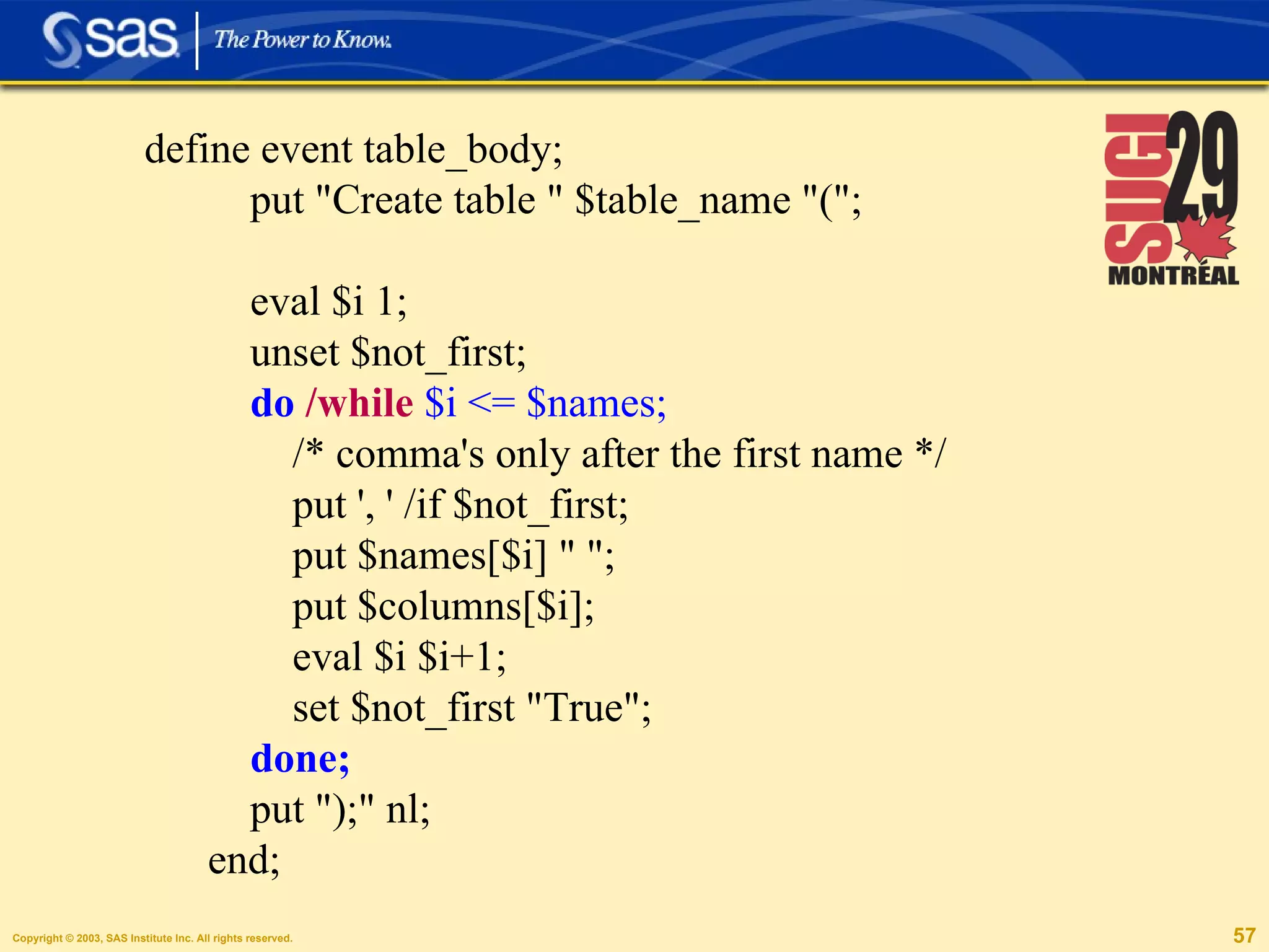 define event table_body; put "Create table " $table_name "("; eval $i 1; unset $not_first; do   /while   $i <= $names;   /* comma's only after the first name */ put ', ' /if $not_first; put $names[$i] " "; put $columns[$i]; eval $i $i+1; set $not_first "True"; done;  put ");" nl; end; 