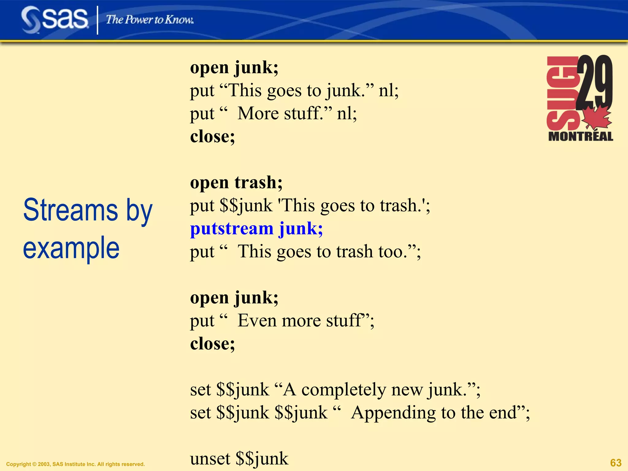 Streams by example open junk; put “This goes to junk.” nl; put “  More stuff.” nl; close; open trash; put $$junk 'This goes to trash.'; putstream junk;  put “  This goes to trash too.”; open junk; put “  Even more stuff”; close; set $$junk “A completely new junk.”; set $$junk $$junk “  Appending to the end”; unset $$junk 