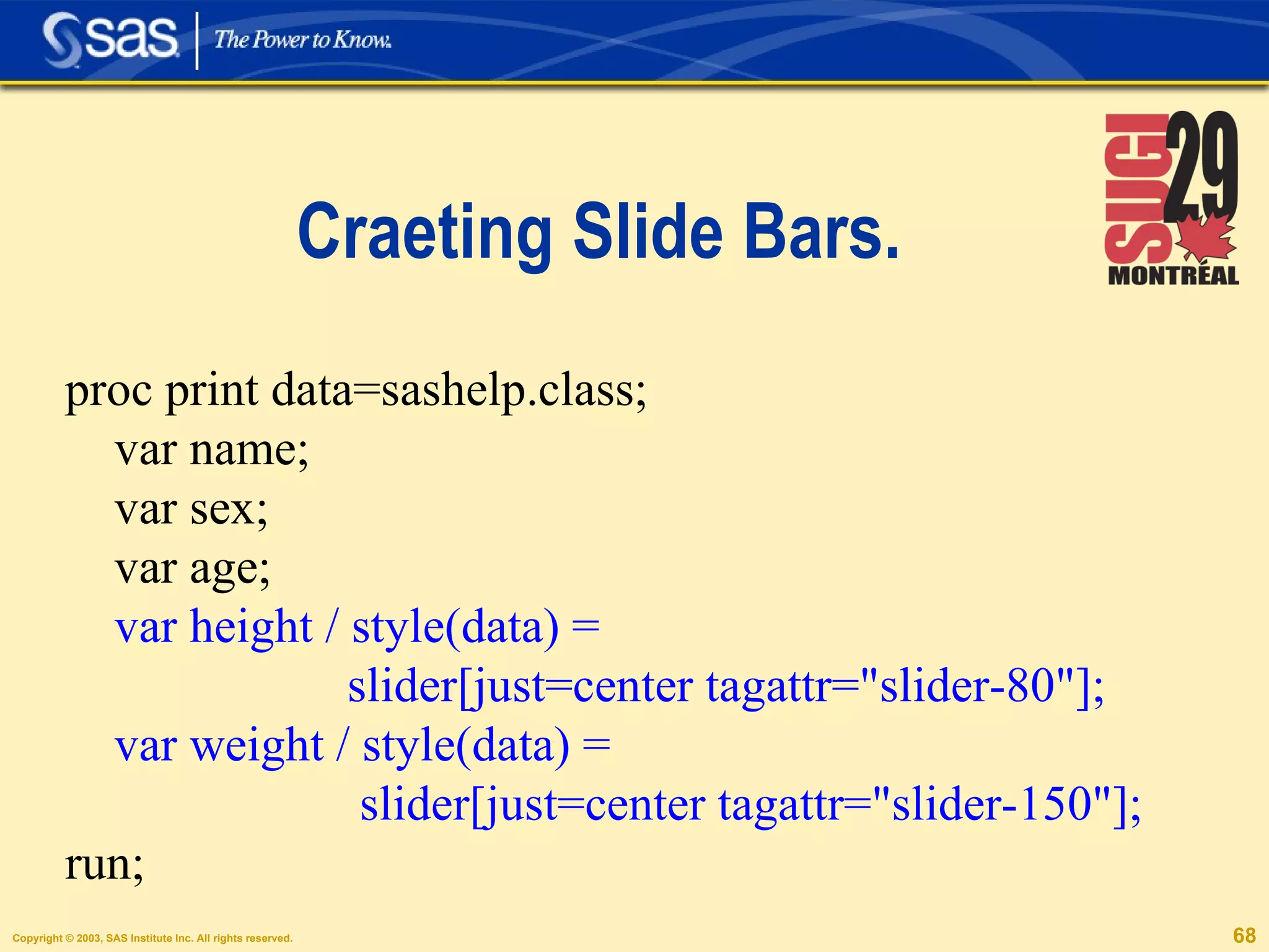 Craeting Slide Bars. proc print data=sashelp.class; var name; var sex; var age;  var height / style(data) =  slider[just=center tagattr="slider-80"]; var weight / style(data) =  slider[just=center tagattr="slider-150"]; run; 