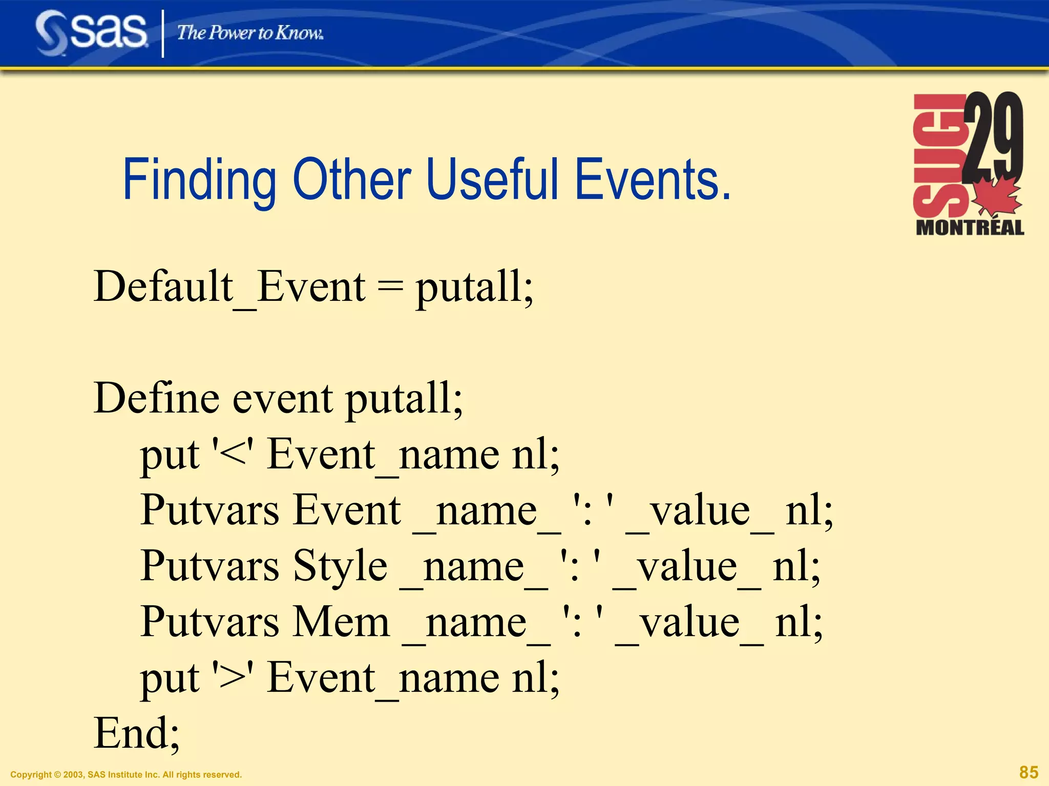 Finding Other Useful Events.  Default_Event = putall; Define event putall; put '<' Event_name nl; Putvars Event _name_ ': ' _value_ nl; Putvars Style _name_ ': ' _value_ nl; Putvars Mem _name_ ': ' _value_ nl; put '>' Event_name nl; End; 