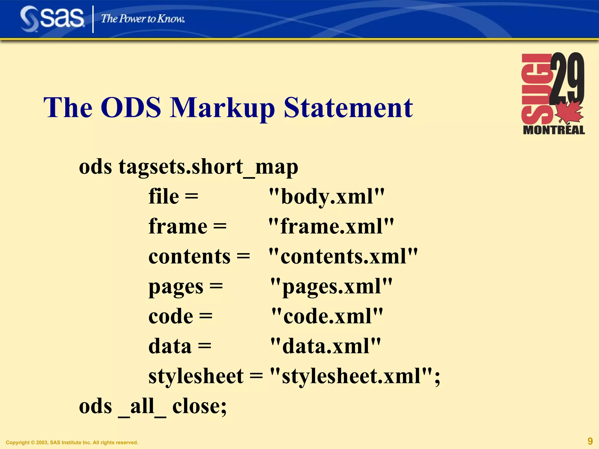 ods tagsets.short_map    file =  "body.xml"    frame =  "frame.xml"   contents =  "contents.xml"    pages =  "pages.xml"    code =  "code.xml"    data =  "data.xml"    stylesheet = "stylesheet.xml"; ods _all_ close; The ODS Markup Statement 
