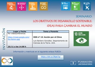 INVITACIÓN
https://bit.ly/38gK7gi
SEMINARIO:
LOS OBJETIVOS DE DESARROLLO SOSTENIBLE:
IDEAS PARA CAMBIAR EL MUNDO
Lugar y Fecha Tema y Ponente
Por videoconferencia:
https://meet.google.com/
fho-femm-qqq
25/11 a las 14.00 h
ODS nº 13: Acción por el Clima
Luis Barbero González. Departamento de
Ciencias de la Tierra. UCA.
Información y matrícula en el siguiente enlace FUECA:
 