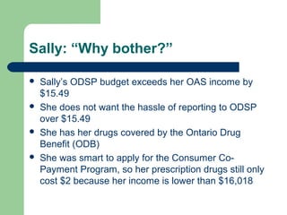 Sally: “Why bother?”
 Sally’s ODSP budget exceeds her OAS income by
$15.49
 She does not want the hassle of reporting to ODSP
over $15.49
 She has her drugs covered by the Ontario Drug
Benefit (ODB)
 She was smart to apply for the Consumer Co-
Payment Program, so her prescription drugs still only
cost $2 because her income is lower than $16,018
 