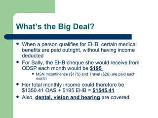 What’s the Big Deal?
 When a person qualifies for EHB, certain medical
benefits are paid outright, without having income
deducted
 For Sally, the EHB cheque she would receive from
ODSP each month would be $195
 MSN Incontinence ($175) and Travel ($20) are paid each
month
 Her total monthly income could therefore be
$1350.41 OAS + $195 EHB = $1545.41
 Also, dental, vision and hearing are covered
 