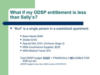 What if my ODSP entitlement is less
than Sally’s?
 “Burt” is a single person in a subsidized apartment:
 Basic Needs $596
 Shelter $140
 Special Diet: $191 (Cirrhosis Stage 3)
 MSN Incontinence Supplies: $225
 MSN Medical Travel: $75
Total ODSP budget: $1227 = FINANCIALLY INELIGIBLE FOR
EHB (so far)
(ODSP budget is less than OAS income of $1378.51)
 