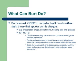 What Can Burt Do?
 Burt can ask ODSP to consider health costs other
than those that appear on his cheque:
 E.g. prescription drugs, dental costs, hearing aids and glasses
 BUT NOTE:
 ODSP believes drug costs do not count because drugs are
covered for seniors
 Dental costs are averaged over one year and often based
on ODSP billing rates- which are far lower than the real rates
 Costs for hearing aids and glasses are averaged over thre
years (unless you are diabetic and require glasses more
frequently)
 