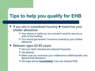 Tips to help you qualify for EHB
 If you are in subsidized housing ►maximize your
shelter allowance
 Your phone or cable can be covered if used for security or
entry to the building
 You should get tenants’ insurance covered by your shelter
allowance
 Between ages 62-65 years:
 Get your teeth checked and cleaned frequently
 Get glasses
 Make sure you maximize your entitlement to MSN benefits and
Special Diet Allowance
 Get legal advice immediately if you are refused EHB
 
