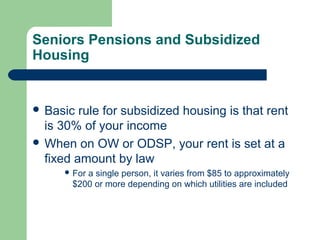 Seniors Pensions and Subsidized
Housing
 Basic rule for subsidized housing is that rent
is 30% of your income
 When on OW or ODSP, your rent is set at a
fixed amount by law
 For a single person, it varies from $85 to approximately
$200 or more depending on which utilities are included
 