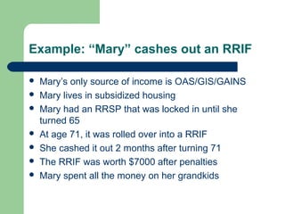 Example: “Mary” cashes out an RRIF
 Mary’s only source of income is OAS/GIS/GAINS
 Mary lives in subsidized housing
 Mary had an RRSP that was locked in until she
turned 65
 At age 71, it was rolled over into a RRIF
 She cashed it out 2 months after turning 71
 The RRIF was worth $7000 after penalties
 Mary spent all the money on her grandkids
 