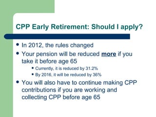CPP Early Retirement: Should I apply?
 In 2012, the rules changed
 Your pension will be reduced more if you
take it before age 65
 Currently, it is reduced by 31.2%
 By 2016, it will be reduced by 36%
 You will also have to continue making CPP
contributions if you are working and
collecting CPP before age 65
 