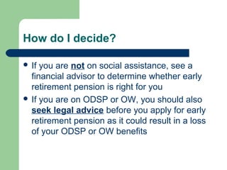 How do I decide?
 If you are not on social assistance, see a
financial advisor to determine whether early
retirement pension is right for you
 If you are on ODSP or OW, you should also
seek legal advice before you apply for early
retirement pension as it could result in a loss
of your ODSP or OW benefits
 