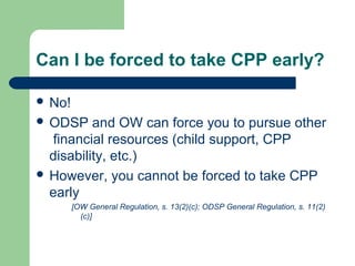 Can I be forced to take CPP early?
 No!
 ODSP and OW can force you to pursue other
financial resources (child support, CPP
disability, etc.)
 However, you cannot be forced to take CPP
early
[OW General Regulation, s. 13(2)(c); ODSP General Regulation, s. 11(2)
(c)]
 