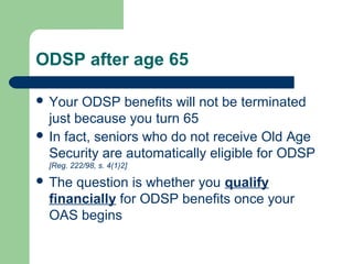 ODSP after age 65
 Your ODSP benefits will not be terminated
just because you turn 65
 In fact, seniors who do not receive Old Age
Security are automatically eligible for ODSP
[Reg. 222/98, s. 4(1)2]
 The question is whether you qualify
financially for ODSP benefits once your
OAS begins
 