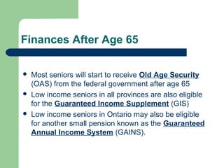 Finances After Age 65
 Most seniors will start to receive Old Age Security
(OAS) from the federal government after age 65
 Low income seniors in all provinces are also eligible
for the Guaranteed Income Supplement (GIS)
 Low income seniors in Ontario may also be eligible
for another small pension known as the Guaranteed
Annual Income System (GAINS).
 