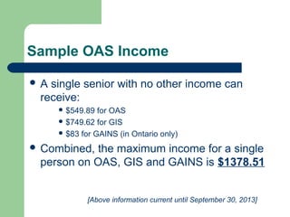 Sample OAS Income
 A single senior with no other income can
receive:
 $549.89 for OAS
 $749.62 for GIS
 $83 for GAINS (in Ontario only)
 Combined, the maximum income for a single
person on OAS, GIS and GAINS is $1378.51
[Above information current until September 30, 2013]
 