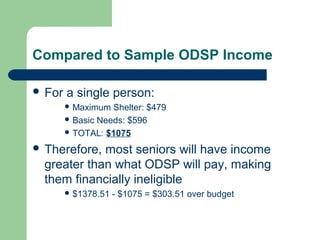 Compared to Sample ODSP Income
 For a single person:
 Maximum Shelter: $479
 Basic Needs: $596
 TOTAL: $1075
 Therefore, most seniors will have income
greater than what ODSP will pay, making
them financially ineligible
 $1378.51 - $1075 = $303.51 over budget
 