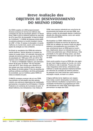 ...4
MNCS – Texto n. 1 sobre os Objetivos de Desenvolvimento Sustentável - ODS
ODM, mas avançou sobretudo em uma forma de
envolvimento dos atores em prol dos ODM, que
reforça o poder da articulação aberta e institucion-
alizada dos diferentes setores, como vem sendo
promovida pelo MNCS.
Municipalizar os ODM: infelizmente os bons
resultados do Brasil em termos de alcance dos
ODM não se refletem do mesmo modo em alguns
estados e principalmente nos municípios. Por
isso, priorizamos levar os ODM para os municí-
pios, objetivando elevar os indicadores locais, no
mínimo aos patamares que o Brasil alcançou. Esta
prioridade é uma ação de longo prazo, que deve
ser estendida e ampliada na etapa que vai vigorar
os ODS.
Outro ponto positivo é que os ODM são uma agen-
da que mais integrou países no mundo, em nome
de melhorar a vida no planeta. Trouxe uma visão
mais integradora entre temas, entendendo que
melhorar a saúde das pessoas implicaria também
em retirá-las da condição de extrema pobreza.
As pessoas com mais renda tem mais acesso à
educação e saúde, ao lazer e à cultura.
A lógica definida de ter objetivos com respec-
tivas metas a serem alcançadas num período
trouxe melhores resultados e proporcionou que a
sociedade monitorasse os progressos por meio
de indicadores em cada ODM. Esta lógica deve
permanecer na etapa dos ODS.
Breve Avaliação dos
OBJETIVOS DE DESENVOLVIMENTO
DO MILÊNIO (ODM)
Os ODM surgidos em 2000 proporcionaram
diversos avanços em termos de melhoria das
condições de vida da população global e no Brasil.
Entre 1990 e 2010 a extrema pobreza foi reduzida
de 47% para 22% da população. A meta foi atingi-
da. Entretanto, 1,2 bilhão de pessoas ainda estão
na extrema pobreza no mundo (recebem menos
de US$ 1,2 /dia). O acesso à educação e à saúde
melhorou no mundo todo, assim como avança as
ações de proteção ao meio ambiente.
No Brasil os resultados dos ODM são extrema-
mente positivos. Vamos alcançar ou superar as
metas em quase todos. Um exemplo marcante é a
redução da extrema pobreza, que caiu de 25,6%
da população em 1990 para 3,5% em 2012. Per-
manece como desafio principalmente o do ODM
– 5: reduzir a mortalidade materna, que precisaria
baixar de 64 para 35 óbitos/ 100 mil nascidos
vivos até 2015. Sem dúvida que o Brasil foi um
dos países que mais contribuiu para o alcance
das Metas em âmbito global. Fruto de escolhas de
políticas públicas acertadas e da forte participação
da sociedade, que se mobilizou pelos ODM em
todos os estados do país.
O MNCS conseguiu avançar não só nos ODM,
mas também na articulação dos três setores,
criando uma estrutura organizativa de mobilização
permanente e inovadora nos 26 Estados (+ Distrito
Federal) e em centenas de municípios do país. O
Brasil melhorou nos indicadores e nas metas do
 