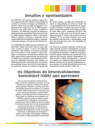 ...5
MNCS – Texto n. 1 sobre os Objetivos de Desenvolvimento Sustentável - ODS
Os ODM têm uma série de virtudes e alguns lim-
ites. A agenda Pós-2015 oferece a oportunidade de
ressaltar as virtudes e minimizar as debilidades. A
primeira virtude é que os ODM conseguiram unir o
global ao local. A segunda é que os ODM lograram
promover uma união entre o social, ambiental e
econômico. Os ODM são uma porta de entrada ao
desenvolvimento sustentável.O terceiro ponto é que
os ODM possuem objetivos, metas e indicadores
claros e precisos. A estrutura é muito boa para o
comprometimento dos gestores públicos e especial-
mente para otimizar o uso dos recursos financeiros.
Uma debilidade dos ODM é que ele foi feito de cima
para baixo. Agora está sendo mais de baixo para
cima, ouvindo os atores - o que é uma diferença
substantiva. Não obstante os avanços conquista-
dos, há inúmeros e novos desafios a serem ven-
cidos e incorporados na dinâmica de decisão dos
ODS. Alguns países desenvolvidos não abraçaram
os ODM e não cumpriram suas obrigações em ter-
mos de cooperação financeira para viabilizar os
ODM nos países em desenvolvimento. Os desafios
da mobilidade urbana, entre outros enfrentados pe-
los municípios, devem ser incluídos na agenda dos
Desafios e oportunidades
Os Objetivos do Desenvolvimento
Sustentável (ODS) que queremos
ODS.
No mesmo sentido, os ODM não conseguiram di-
minuir as desigualdades de renda no mundo. Os
1% da população mais rica controla 40% da riqueza
mundial, enquanto a metade mais pobre da popu-
lação mundial só é dona de 1% da riqueza. No Bra-
sil, entre 1990 e 2012, a diferença dos 20% mais
pobres com os 20% mais ricos era de 30 vezes e
agora caiu para 17. Porém, hoje os 20% mais ricos
controlam 57,1% da renda nacional, bem acima
dos padrões internacionais. A desigualdade social
deve ser colocada como meio e fim estratégico da
Agenda Pós-2015.
Em tempo de profundas mudanças climáticas que
estão trazendo enormes consequências econômi-
cas, sociais e ambientais, é mais do que necessário,
é imprescindível repensar o modelo de produção e
consumo vigente. O planeta não suporta mais o uso
intensivo dos recursos naturais insustentáveis. Os
ODS precisam indicar concretamente o caminho
em direção a um modelo de desenvolvimento sus-
tentável, partindo dos consensos estabelecidos en-
tre os países na Conferência pelo Desenvolvimento
Sustentável ocorrida em 2012, a Rio+ 20.
Face à crise econômica e financeira de
2008, os fatores domésticos deverão ter forte
influência na agenda prioritária dos países
desenvolvidos. Portanto, somente uma forte
articulação global da sociedade civil poderá
ter efeito interno adicional em cada país para
que os governos assumam compromissos
globais. A Conferência Rio+20 demonstrou o
forte poder de influência da sociedade civil.
O MNCS conclama todos os atores sociais
e empresariais a reforçarem suas ações e
parcerias em prol de ODS que tenham metas
e indicadores para diminuir as desigualdades
sociais e promovam a inclusão social, a
erradicação da pobreza, a promoção da
igualdade entre gêneros e racial, a proteção
ambiental, a valorização da educação e
saúde, a promoção das energias renováveis
em direção ao desenvolvimento sustentável.
 
