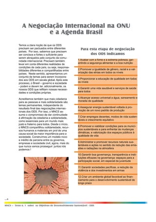 ...6
MNCS – Texto n. 1 sobre os Objetivos de Desenvolvimento Sustentável - ODS
1.Acabar com a fome e a extrema pobreza, gar-
antindo a segurança alimentar e a boa nutrição
2.Promover a igualdade de gênero, racial e a val-
orização das etnias em todos os níveis
3.Proporcionar a educação de qualidade em todos
os níveis
4.Garantir uma vida saudável e serviços de saúde
para todos
5.Alcançar acesso universal a água, saneamento e
moradia de qualidade
6.Assegurar energia sustentável voltada à pro-
moção de um novo padrão de produção
7.Criar empregos decentes, modos de vida susten-
táveis e crescimento equitativo
8.Promover e viabilizar condições para os municí-
pios sustentáveis e para enfrentar às mudanças
climáticas, e valorização dos espaços públicos à
qualidade de vida
9.Administrar e promover recursos naturais sus-
tentáveis e ações no sentido da redução das emis-
sões e radiações na atmosfera
10.Garantir boa governança, transparência e insti-
tuições eficazes na governança: espaços para a
participação social, em especial da juventude
11.Garantir sociedades pacíficas, a redução da
violência e dos investimentos em armas
12.Criar um ambiente global favorável ao finan-
ciamento para o desenvolvimento sustentável de
longo prazo
Para esta etapa de negociação
dos ODS indicamos
Temos a clara noção de que os ODS
precisam ser pactuados entre diferentes
países. Por isso, sabemos que precisam
ser concisos e fortes o suficiente para
serem abraçados pelo conjunto da comu-
nidade internacional. Precisam também
levar em conta diferentes realidades de
condições de cada país, ou seja, responsa-
bilidades diferentes e compartilhadas entre
países. Neste sentido, apresentamos um
conjunto de temas para serem incorpora-
dos aos ODS em escala global. Após este
processo, o Brasil – governo e sociedade
- podem e devem ter, adicionalmente, os
nossos ODS que reflitam nossas necessi-
dades e condições próprias.
Acreditamos também que mais cidadania
para as pessoas e mais solidariedade são
temas permanentes, independente do
resultado final das negociações internac-
ionais dos ODS. Por isso, o MNCS as-
sume o compromisso de dar continuidade
à afirmação da cidadania e solidariedade,
como essenciais para um mundo mais
justo e fraterno para todos. Desde o início,
o MNCS compartilhou solidariedade, recur-
sos humanos e materiais em prol de uma
causa social da maior importância para a
sociedade. Construímos um modelo novo
e inédito de parceria entre os governos,
empresas e sociedade civil, agora, mais do
que nunca vamos prosseguir: juntos nós
podemos !
A Negociação Internacional na ONU
e a Agenda Brasil
 
