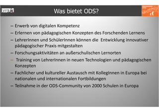 Was bietet ODS?

– Erwerb von digitalen Kompetenz
– Erlernen von pädagogischen Konzepten des Forschenden Lernens
– LehrerInnen und SchülerInnen können die Entwicklung innovativer
  pädagogischer Praxis mitgestalten
– Forschungsaktivitäten an außerschulischen Lernorten
– Training von LehrerInnen in neuen Technologien und pädagogischen
  Konzepten
– Fachlicher und kultureller Austausch mit KollegInnen in Europa bei
  nationalen und internationalen Fortbildungen
– Teilnahme in der ODS-Community von 2000 Schulen in Europa
 