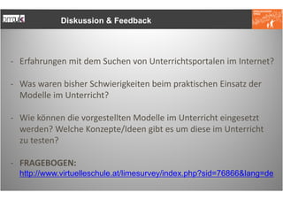 Diskussion & Feedback




- Erfahrungen mit dem Suchen von Unterrichtsportalen im Internet?

- Was waren bisher Schwierigkeiten beim praktischen Einsatz der
  Modelle im Unterricht?

- Wie können die vorgestellten Modelle im Unterricht eingesetzt
  werden? Welche Konzepte/Ideen gibt es um diese im Unterricht
  zu testen?

- FRAGEBOGEN:
  http://www.virtuelleschule.at/limesurvey/index.php?sid=76866&lang=de
 