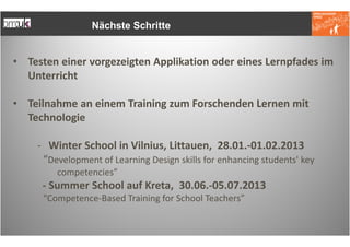 Nächste Schritte


• Testen einer vorgezeigten Applikation oder eines Lernpfades im
  Unterricht

• Teilnahme an einem Training zum Forschenden Lernen mit
  Technologie

    - Winter School in Vilnius, Littauen, 28.01.-01.02.2013
     “Development of Learning Design skills for enhancing students' key
        competencies”
     - Summer School auf Kreta, 30.06.-05.07.2013
     “Competence-Based Training for School Teachers”
 