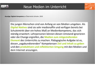 Neue Medien im Unterricht

Auszüge: Digitale Kompetenz an Österreichs Schulen. 2010




        Die jungen Menschen sind von Anfang an von Medien umgeben. Als
        Digital Natives sind sie sehr medienaffin und verfügen bereits bei
        Schuleintritt über ein hohes Maß an Medienkompetenz, das sich
        ständig erweitert. Lehrpersonen können diesen Umstand ignorieren
        oder die Change ergreifen, die Medien zum mitgestaltenden
        Element des Unterrichts zu machen. Pädagogische Aufgabe ist es,
        diesen „vagabundierenden“ Kompetenzen Ziel und Inhalt zu geben
        und den produktiven und reflektierten Umgang mit den Medien und
        dem Internet anzuregen.
 