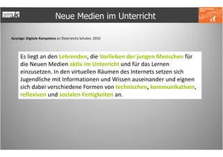 Neue Medien im Unterricht

Auszüge: Digitale Kompetenz an Österreichs Schulen. 2010




     Es liegt an den Lehrenden, die Vorlieben der jungen Menschen für
     die Neuen Medien aktiv im Unterricht und für das Lernen
     einzusetzen. In den virtuellen Räumen des Internets setzen sich
     Jugendliche mit Informationen und Wissen auseinander und eignen
     sich dabei verschiedene Formen von technischen, kommunikativen,
     reflexiven und sozialen Fertigkeiten an.
 