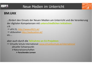 Neue Medien im Unterricht
BM:UKK
 …fördert den Einsatz der Neuen Medien um Unterricht und die Verankerung
 der digitalen Kompetenzen mit unterschiedlichen Initiativen:
 z.B:
     eFit 21, http://www.efit21.at/
     eEducation http://eeducation.at/
 etc….

 aber auch durch die Teilnahme an EU-Projekten:
   Virtuelle Schule International: www.virtuelleschule.at/international
     aktueller Schwerpunkt:
        Naturwissenschaften
           Forschendes Lernen
 