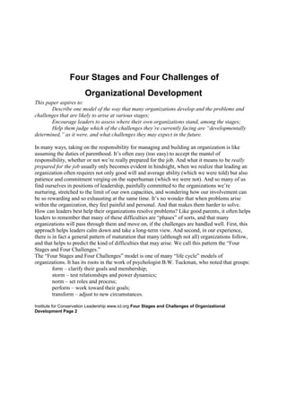  Four Stages and Four Challenges of <br />Organizational Development <br />This paper aspires to: <br />Describe one model of the way that many organizations develop and the problems and challenges that are likely to arise at various stages; <br />Encourage leaders to assess where their own organizations stand, among the stages; <br />Help them judge which of the challenges they’re currently facing are “developmentally determined,” as it were, and what challenges they may expect in the future. <br />In many ways, taking on the responsibility for managing and building an organization is like assuming the duties of parenthood. It’s often easy (too easy) to accept the mantel of responsibility, whether or not we’re really prepared for the job. And what it means to be really prepared for the job usually only becomes evident in hindsight, when we realize that leading an organization often requires not only good will and average ability (which we were told) but also patience and commitment verging on the superhuman (which we were not). And so many of us find ourselves in positions of leadership, painfully committed to the organizations we’re nurturing, stretched to the limit of our own capacities, and wondering how our involvement can be so rewarding and so exhausting at the same time. It’s no wonder that when problems arise within the organization, they feel painful and personal. And that makes them harder to solve. <br />How can leaders best help their organizations resolve problems? Like good parents, it often helps leaders to remember that many of these difficulties are “phases” of sorts, and that many organizations will pass through them and move on, if the challenges are handled well. First, this approach helps leaders calm down and take a long-term view. And second, in our experience, there is in fact a general pattern of maturation that many (although not all) organizations follow, and that helps to predict the kind of difficulties that may arise. We call this pattern the “Four Stages and Four Challenges.” <br />The “Four Stages and Four Challenges” model is one of many “life cycle” models of organizations. It has its roots in the work of psychologist B.W. Tuckman, who noted that groups: <br />form – clarify their goals and membership; <br />storm – test relationships and power dynamics; <br />norm – set roles and process; <br />perform – work toward their goals; <br />transform – adjust to new circumstances. <br />Institute for Conservation Leadership www.icl.org Four Stages and Challenges of Organizational Development Page 2 <br />Richard Weber extended Tuckman’s theory to non-profits, and suggested that non-profit organizations pass through: <br />an “infancy,” in which they’re formed; <br />an “adolescence,” in which they work through some initial conflicts and establish basic norms, such as mission, membership, and process; <br />an “adulthood,” in which they produce results; and <br />subsequent senility or transformative renewal. <br />A particularly useful version of the life-cycle model is that of Karl Mathiasen III, a leading non-profit expert with a long career in the social services sector. Mathiasen focused mainly on the development of non-profit boards, and he created a three-stage model to describe what he had observed. He postulated: <br />an “organizing” stage in which the board and organization are formed and incorporated and begin their work; <br />a “volunteer governing” stage, when the volunteer-based board assumes the role of governing the organization and formalizes its method of working with the staff and others; and finally <br />an “institutional” stage, when the board delegates more and more of the actual governance to the staff and a board executive committee, and focuses more on fundraising. <br />We’ve found this model stimulates fruitful discussions among the leaders of environmental and conservation non-profits. It doesn’t apply to every organization, and there probably isn’t even a single organization which fits it exactly. For example, most of the boards we work with don’t aspire to the “institutional stage” at all, and some don’t even want to move past the “organizing” stage. <br />Mathiasen’s model does help reframe organizational problems so it’s easier to think about them productively. It describes them as natural consequences of maturation, challenges which they must meet and learn from as their organization grows. It suggests that these difficulties are parts of natural phases, instead of conflicts arising from personality clashes or incompetence. It gives leaders a language for describing the challenges they face and what they’ve experienced, especially in relationship to their boards. Finally, it helps to suggest different approaches that may be appropriate during the different stages. <br />As leaders use the Mathiasen model, they are often able to assess the current situation of their organizations. They may identify the sorts of organizational issues they’re likely to confront in the future. Frequently, participants in our workshops take the model back to their own boards to stimulate discussion and help them develop an overview of their own role. Over the years, this model has become one of our favorite training tools, and now, thanks to a generous grant from AT&T, we have the opportunity to extend it. <br />Institute for Conservation Leadership www.icl.org Four Stages and Challenges of Organizational Development Page 3 <br />In essence, the Institute’s “Four Stages and Four Challenges” model looks like this: Four Stages and Four Challenges Volunteer-Based “The Leap” Shared Governance Institutional An individual leader or a small group has an idea and forms an organization, run by volunteers. Board decides to hire staff– generally the first executive director. –or ... The leader raises $ for own salary & forms board. The board assumes the governance of the organization and delegates administration of programs to the executive director and staff. The executive director and staff assume more responsibility for the org’s direction. The growing board focuses mainly on fundraising and community support. Primary challenge: Maintaining programs without on-going funding or professional staff. Primary challenge: Developing a systematic, effective way for the board to support and work with the executive director and staff. Primary challenge: Developing effective systems to delegate more authority for growing programs effectively. Primary challenge: Remaining responsive to the needs of the population served. <br /> Four Stages and Four Challenges of <br />Organizational Development <br />This paper aspires to: <br />Describe one model of the way that many organizations develop and the problems and challenges that are likely to arise at various stages; <br />Encourage leaders to assess where their own organizations stand, among the stages; <br />Help them judge which of the challenges they’re currently facing are “developmentally determined,” as it were, and what challenges they may expect in the future. <br />In many ways, taking on the responsibility for managing and building an organization is like assuming the duties of parenthood. It’s often easy (too easy) to accept the mantel of responsibility, whether or not we’re really prepared for the job. And what it means to be really prepared for the job usually only becomes evident in hindsight, when we realize that leading an organization often requires not only good will and average ability (which we were told) but also patience and commitment verging on the superhuman (which we were not). And so many of us find ourselves in positions of leadership, painfully committed to the organizations we’re nurturing, stretched to the limit of our own capacities, and wondering how our involvement can be so rewarding and so exhausting at the same time. It’s no wonder that when problems arise within the organization, they feel painful and personal. And that makes them harder to solve. <br />How can leaders best help their organizations resolve problems? Like good parents, it often helps leaders to remember that many of these difficulties are “phases” of sorts, and that many organizations will pass through them and move on, if the challenges are handled well. First, this approach helps leaders calm down and take a long-term view. And second, in our experience, there is in fact a general pattern of maturation that many (although not all) organizations follow, and that helps to predict the kind of difficulties that may arise. We call this pattern the “Four Stages and Four Challenges.” <br />The “Four Stages and Four Challenges” model is one of many “life cycle” models of organizations. It has its roots in the work of psychologist B.W. Tuckman, who noted that groups: <br />form – clarify their goals and membership; <br />storm – test relationships and power dynamics; <br />norm – set roles and process; <br />perform – work toward their goals; <br />transform – adjust to new circumstances. <br />Institute for Conservation Leadership www.icl.org Four Stages and Challenges of Organizational Development Page 2 <br />Richard Weber extended Tuckman’s theory to non-profits, and suggested that non-profit organizations pass through: <br />an “infancy,” in which they’re formed; <br />an “adolescence,” in which they work through some initial conflicts and establish basic norms, such as mission, membership, and process; <br />an “adulthood,” in which they produce results; and <br />subsequent senility or transformative renewal. <br />A particularly useful version of the life-cycle model is that of Karl Mathiasen III, a leading non-profit expert with a long career in the social services sector. Mathiasen focused mainly on the development of non-profit boards, and he created a three-stage model to describe what he had observed. He postulated: <br />an “organizing” stage in which the board and organization are formed and incorporated and begin their work; <br />a “volunteer governing” stage, when the volunteer-based board assumes the role of governing the organization and formalizes its method of working with the staff and others; and finally <br />an “institutional” stage, when the board delegates more and more of the actual governance to the staff and a board executive committee, and focuses more on fundraising. <br />We’ve found this model stimulates fruitful discussions among the leaders of environmental and conservation non-profits. It doesn’t apply to every organization, and there probably isn’t even a single organization which fits it exactly. For example, most of the boards we work with don’t aspire to the “institutional stage” at all, and some don’t even want to move past the “organizing” stage. <br />Mathiasen’s model does help reframe organizational problems so it’s easier to think about them productively. It describes them as natural consequences of maturation, challenges which they must meet and learn from as their organization grows. It suggests that these difficulties are parts of natural phases, instead of conflicts arising from personality clashes or incompetence. It gives leaders a language for describing the challenges they face and what they’ve experienced, especially in relationship to their boards. Finally, it helps to suggest different approaches that may be appropriate during the different stages. <br />As leaders use the Mathiasen model, they are often able to assess the current situation of their organizations. They may identify the sorts of organizational issues they’re likely to confront in the future. Frequently, participants in our workshops take the model back to their own boards to stimulate discussion and help them develop an overview of their own role. Over the years, this model has become one of our favorite training tools, and now, thanks to a generous grant from AT&T, we have the opportunity to extend it. <br />Institute for Conservation Leadership www.icl.org Four Stages and Challenges of Organizational Development Page 3 <br />In essence, the Institute’s “Four Stages and Four Challenges” model looks like this: Four Stages and Four Challenges Volunteer-Based “The Leap” Shared Governance Institutional An individual leader or a small group has an idea and forms an organization, run by volunteers. Board decides to hire staff– generally the first executive director. –or ... The leader raises $ for own salary & forms board. The board assumes the governance of the organization and delegates administration of programs to the executive director and staff. The executive director and staff assume more responsibility for the org’s direction. The growing board focuses mainly on fundraising and community support. Primary challenge: Maintaining programs without on-going funding or professional staff. Primary challenge: Developing a systematic, effective way for the board to support and work with the executive director and staff. Primary challenge: Developing effective systems to delegate more authority for growing programs effectively. Primary challenge: Remaining responsive to the needs of the population served. <br />Stages of Organizational Development<br />High Performance Stage<br />• Excellent performance results<br />• Growth from new business opportunities<br />• Excellent processes, structure, & systems aligned to strategy<br />• High involvement & empowerment of people<br />• Respect for people is a part of the culture<br />• Good communication and information sharing<br />Stability Stage<br />• Consistent performance results<br />• Basic processes, structure, & systems in place<br />• Adequate resources in place<br />• Some clarity of goals and direction<br />• Consistency of priorities<br />• Well-defined policies & procedures<br />Chaos Stage<br />• Inconsistent results<br />• Crisis & short term focus<br />• Shifting priorities, lack of clear directions, & goals<br />• Processes, structures, and systems not in place<br />• Unclear policies & procedures<br />• Lack of teamwork<br />•Inadequate people & resources<br />