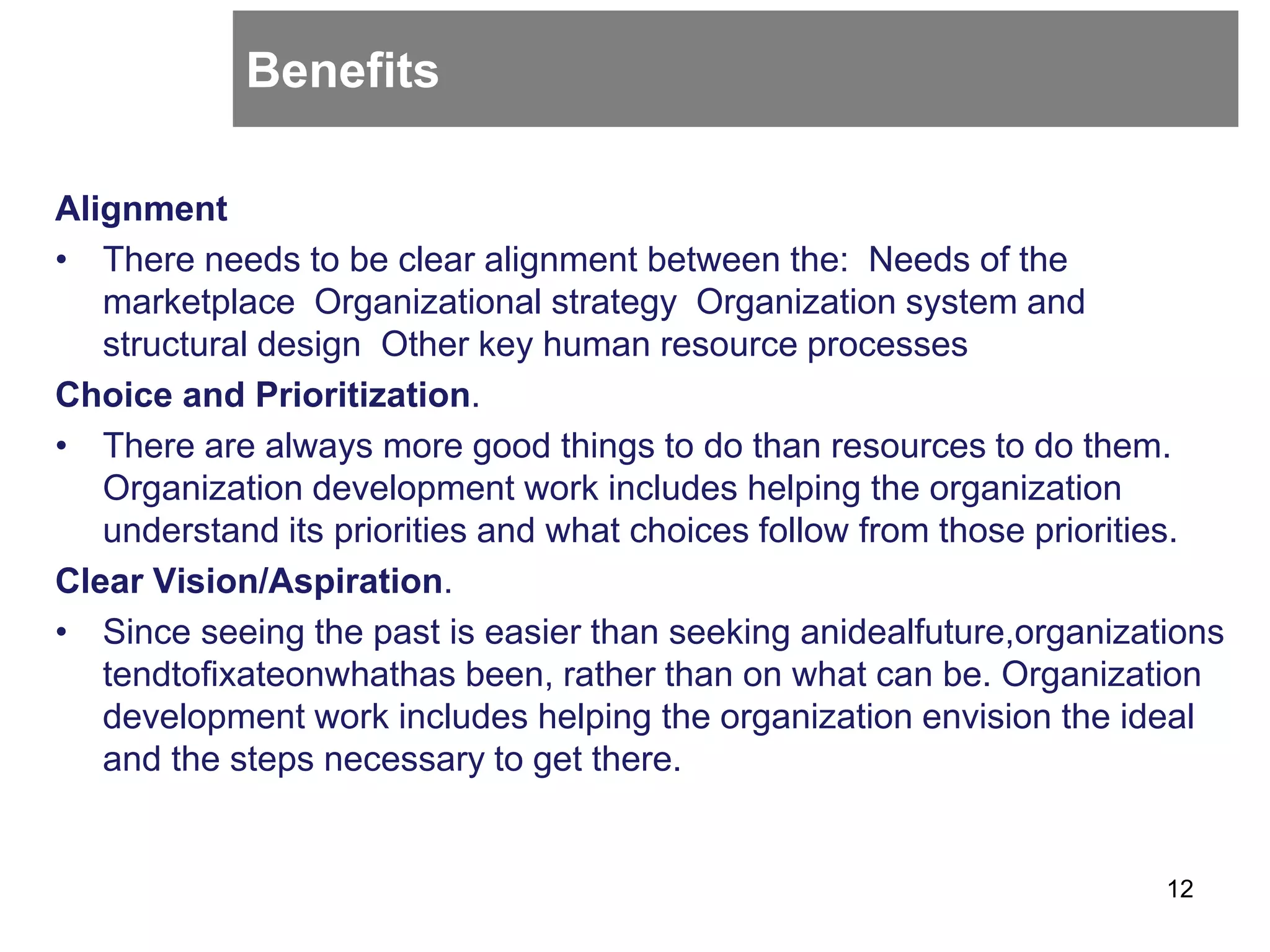 Benefits
Alignment
• There needs to be clear alignment between the: Needs of the
marketplace Organizational strategy Organization system and
structural design Other key human resource processes
Choice and Prioritization.
• There are always more good things to do than resources to do them.
Organization development work includes helping the organization
understand its priorities and what choices follow from those priorities.
Clear Vision/Aspiration.
• Since seeing the past is easier than seeking anidealfuture,organizations
tendtoﬁxateonwhathas been, rather than on what can be. Organization
development work includes helping the organization envision the ideal
and the steps necessary to get there.
12
 