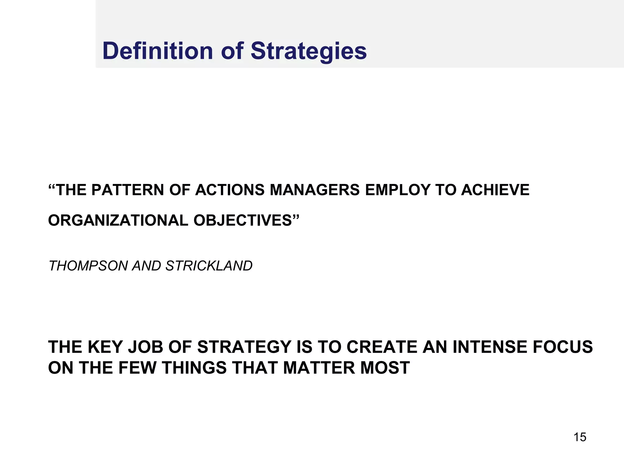 “THE PATTERN OF ACTIONS MANAGERS EMPLOY TO ACHIEVE
ORGANIZATIONAL OBJECTIVES”’
THOMPSON AND STRICKLAND
THE KEY JOB OF STRATEGY IS TO CREATE AN INTENSE FOCUS
ON THE FEW THINGS THAT MATTER MOST
Definition of Strategies
15
 
