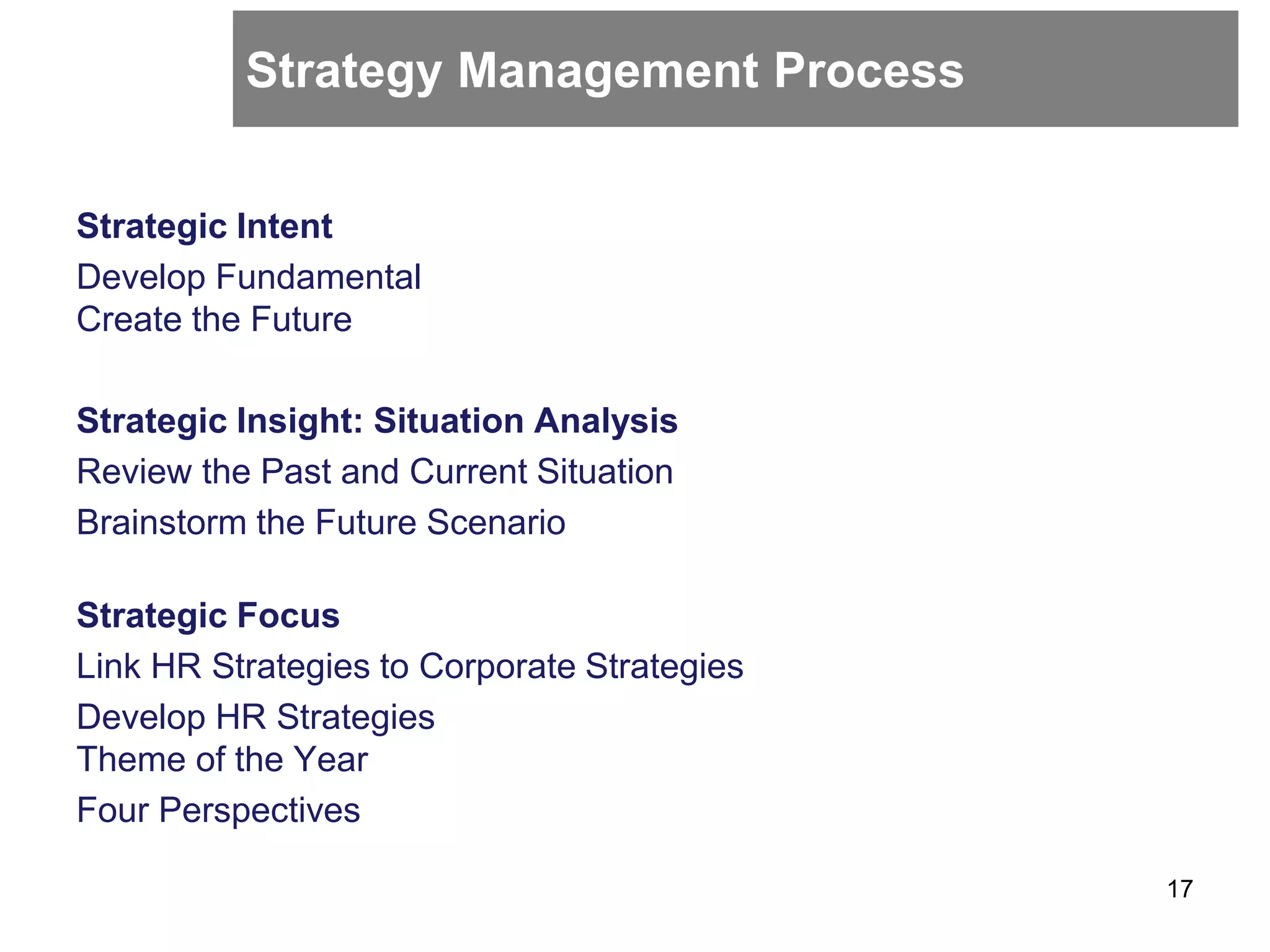 Strategy Management Process
Strategic Intent
Develop Fundamental
Create the Future
Strategic Insight: Situation Analysis
Review the Past and Current Situation
Brainstorm the Future Scenario
Strategic Focus
Link HR Strategies to Corporate Strategies
Develop HR Strategies
Theme of the Year
Four Perspectives
17
 