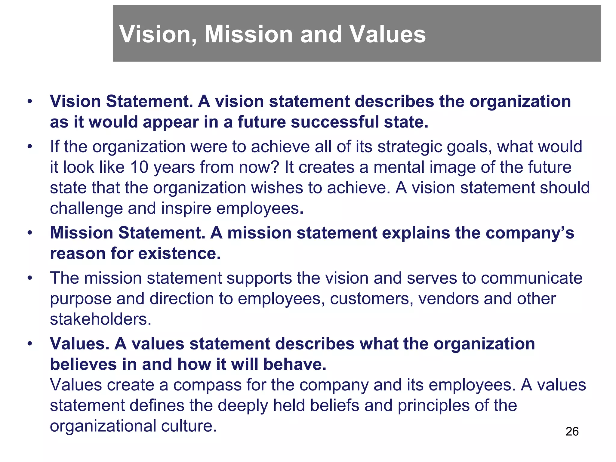 Vision, Mission and Values
• Vision Statement. A vision statement describes the organization
as it would appear in a future successful state.
• If the organization were to achieve all of its strategic goals, what would
it look like 10 years from now? It creates a mental image of the future
state that the organization wishes to achieve. A vision statement should
challenge and inspire employees.
• Mission Statement. A mission statement explains the company’s
reason for existence.
• The mission statement supports the vision and serves to communicate
purpose and direction to employees, customers, vendors and other
stakeholders.
• Values. A values statement describes what the organization
believes in and how it will behave.
Values create a compass for the company and its employees. A values
statement defines the deeply held beliefs and principles of the
organizational culture. 26
 