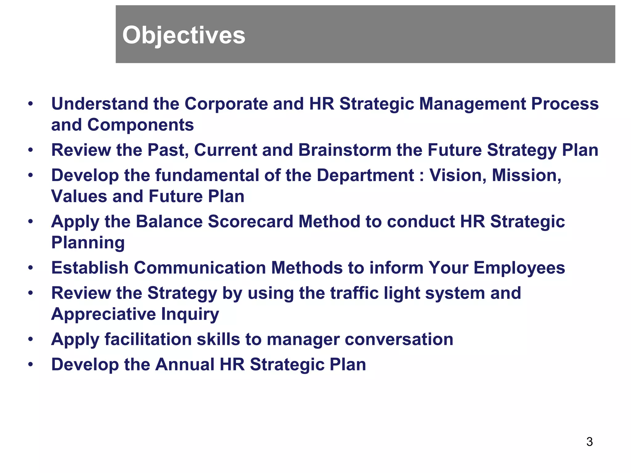 Objectives
• Understand the Corporate and HR Strategic Management Process
and Components
• Review the Past, Current and Brainstorm the Future Strategy Plan
• Develop the fundamental of the Department : Vision, Mission,
Values and Future Plan
• Apply the Balance Scorecard Method to conduct HR Strategic
Planning
• Establish Communication Methods to inform Your Employees
• Review the Strategy by using the traffic light system and
Appreciative Inquiry
• Apply facilitation skills to manager conversation
• Develop the Annual HR Strategic Plan
3
 