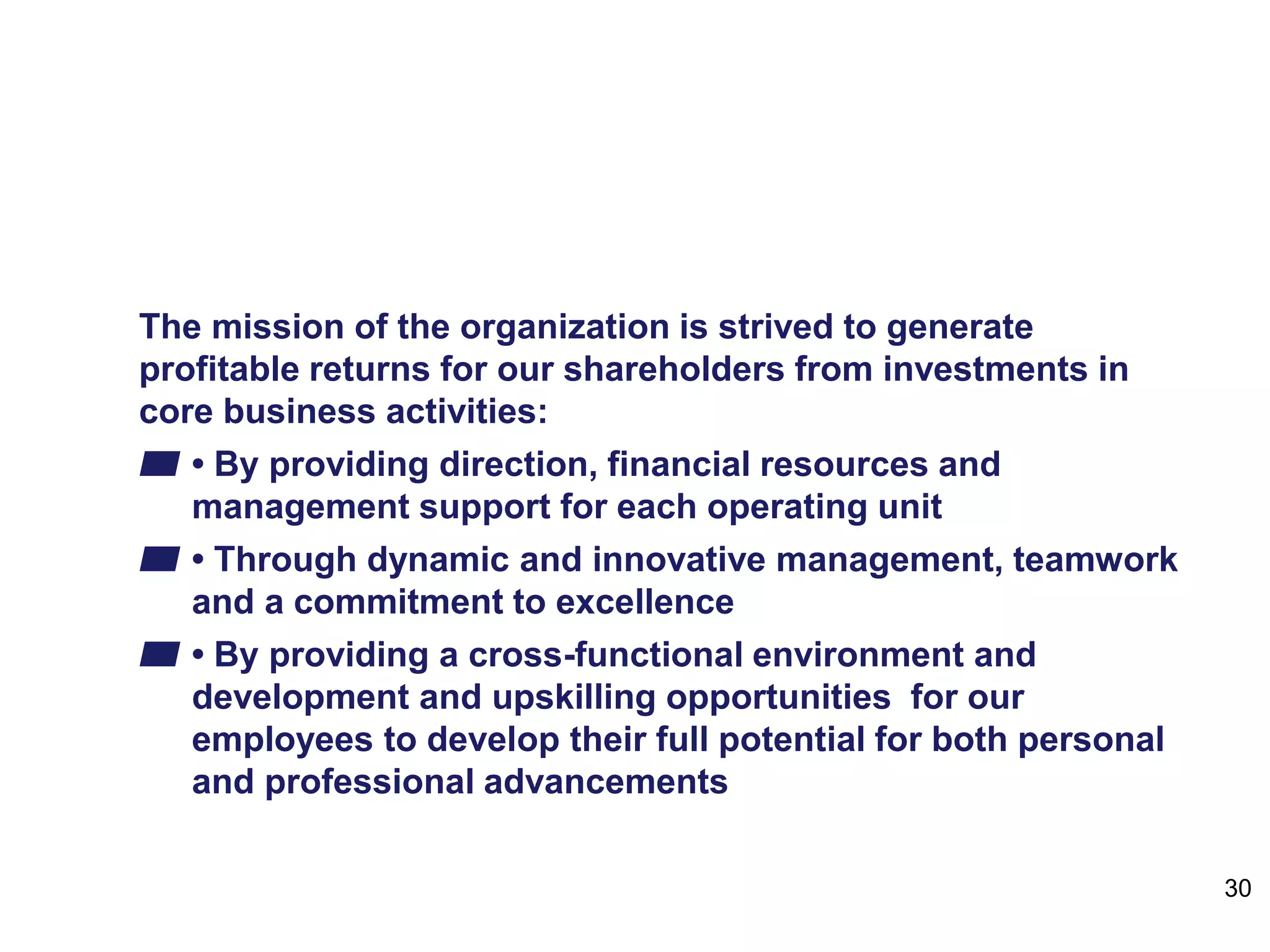 Mission
The mission of the organization is strived to generate
profitable returns for our shareholders from investments in
core business activities:
▰ • By providing direction, financial resources and
management support for each operating unit
▰ • Through dynamic and innovative management, teamwork
and a commitment to excellence
▰ • By providing a cross-functional environment and
development and upskilling opportunities for our
employees to develop their full potential for both personal
and professional advancements
30
 