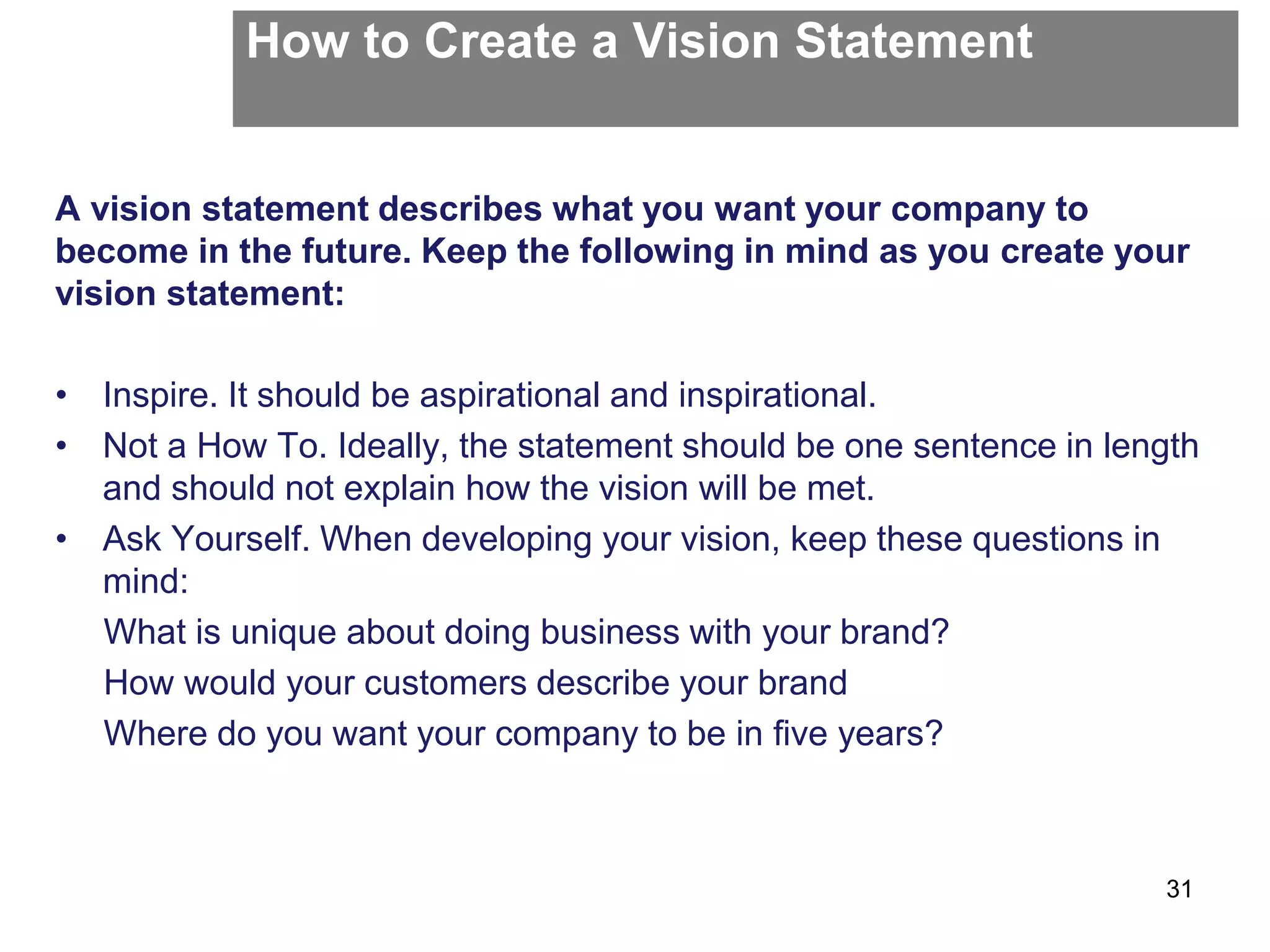 How to Create a Vision Statement
A vision statement describes what you want your company to
become in the future. Keep the following in mind as you create your
vision statement:
• Inspire. It should be aspirational and inspirational.
• Not a How To. Ideally, the statement should be one sentence in length
and should not explain how the vision will be met.
• Ask Yourself. When developing your vision, keep these questions in
mind:
What is unique about doing business with your brand?
How would your customers describe your brand
Where do you want your company to be in five years?
31
 