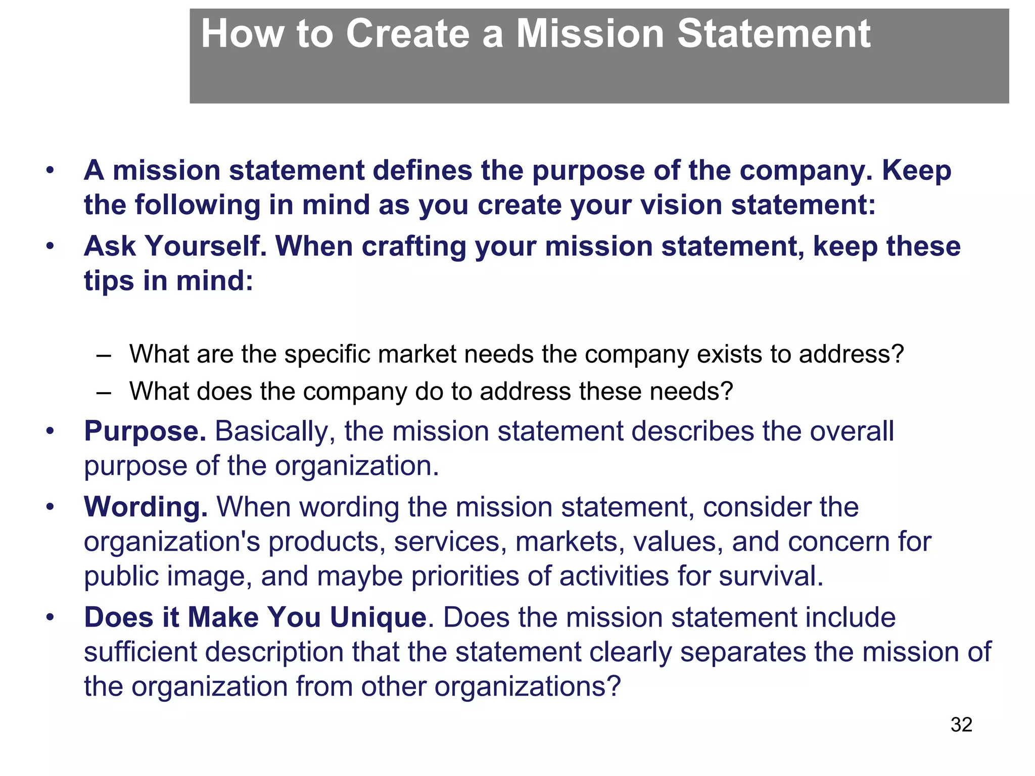 How to Create a Mission Statement
• A mission statement defines the purpose of the company. Keep
the following in mind as you create your vision statement:
• Ask Yourself. When crafting your mission statement, keep these
tips in mind:
– What are the specific market needs the company exists to address?
– What does the company do to address these needs?
• Purpose. Basically, the mission statement describes the overall
purpose of the organization.
• Wording. When wording the mission statement, consider the
organization's products, services, markets, values, and concern for
public image, and maybe priorities of activities for survival.
• Does it Make You Unique. Does the mission statement include
sufficient description that the statement clearly separates the mission of
the organization from other organizations?
32
 