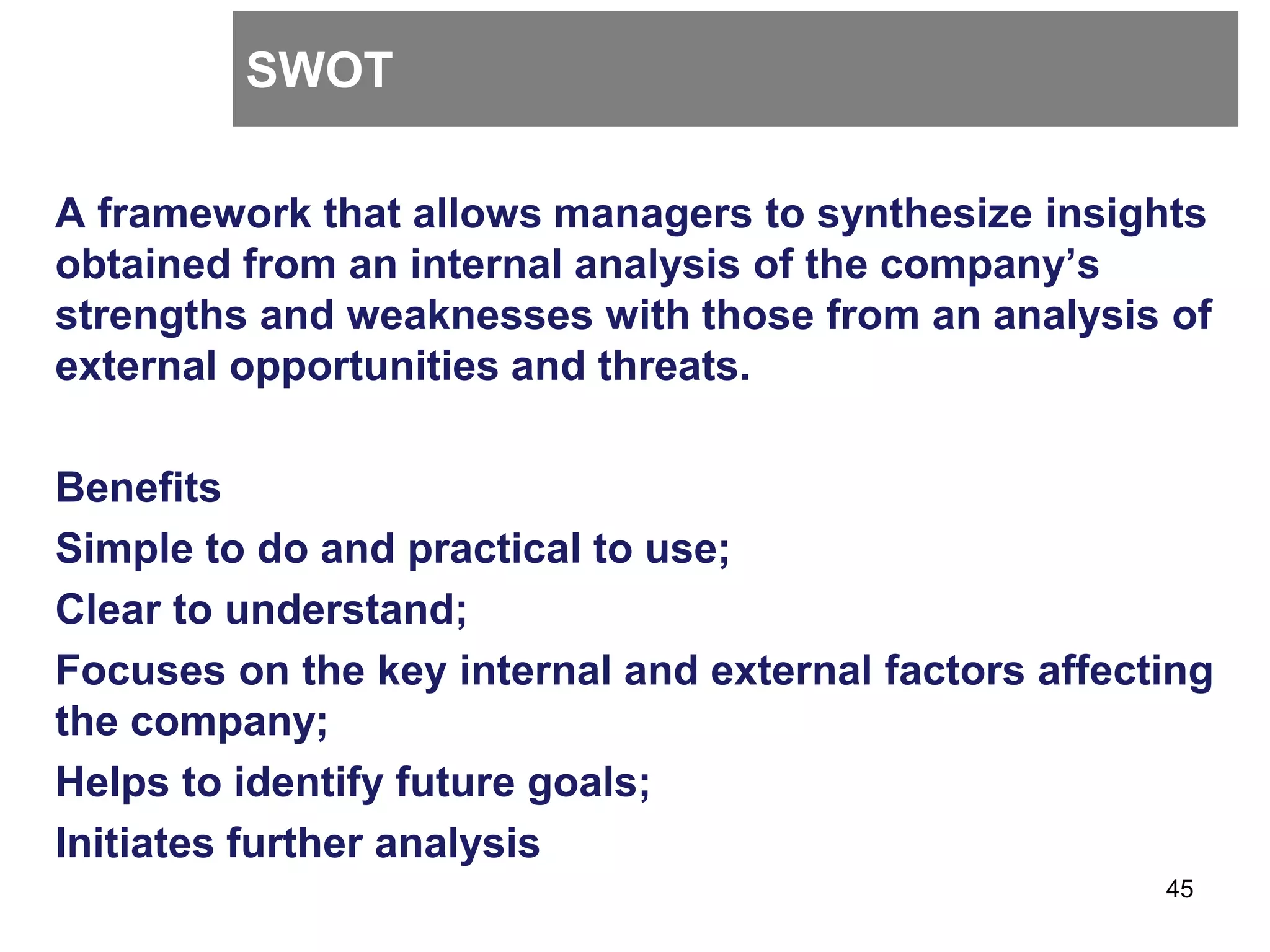 SWOT
A framework that allows managers to synthesize insights
obtained from an internal analysis of the company’s
strengths and weaknesses with those from an analysis of
external opportunities and threats.
Benefits
Simple to do and practical to use;
Clear to understand;
Focuses on the key internal and external factors affecting
the company;
Helps to identify future goals;
Initiates further analysis
45
 