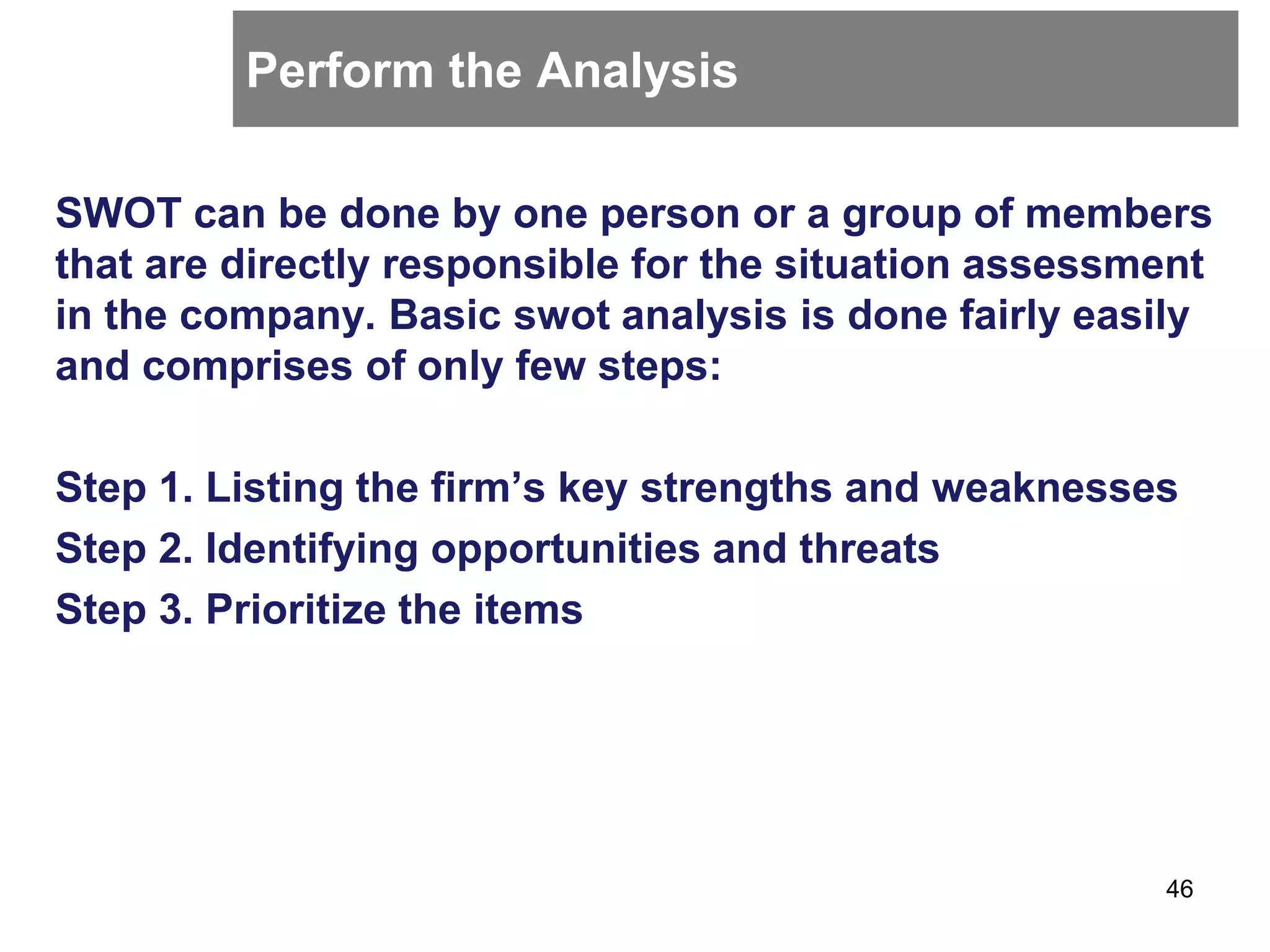 Perform the Analysis
SWOT can be done by one person or a group of members
that are directly responsible for the situation assessment
in the company. Basic swot analysis is done fairly easily
and comprises of only few steps:
Step 1. Listing the firm’s key strengths and weaknesses
Step 2. Identifying opportunities and threats
Step 3. Prioritize the items
46
 